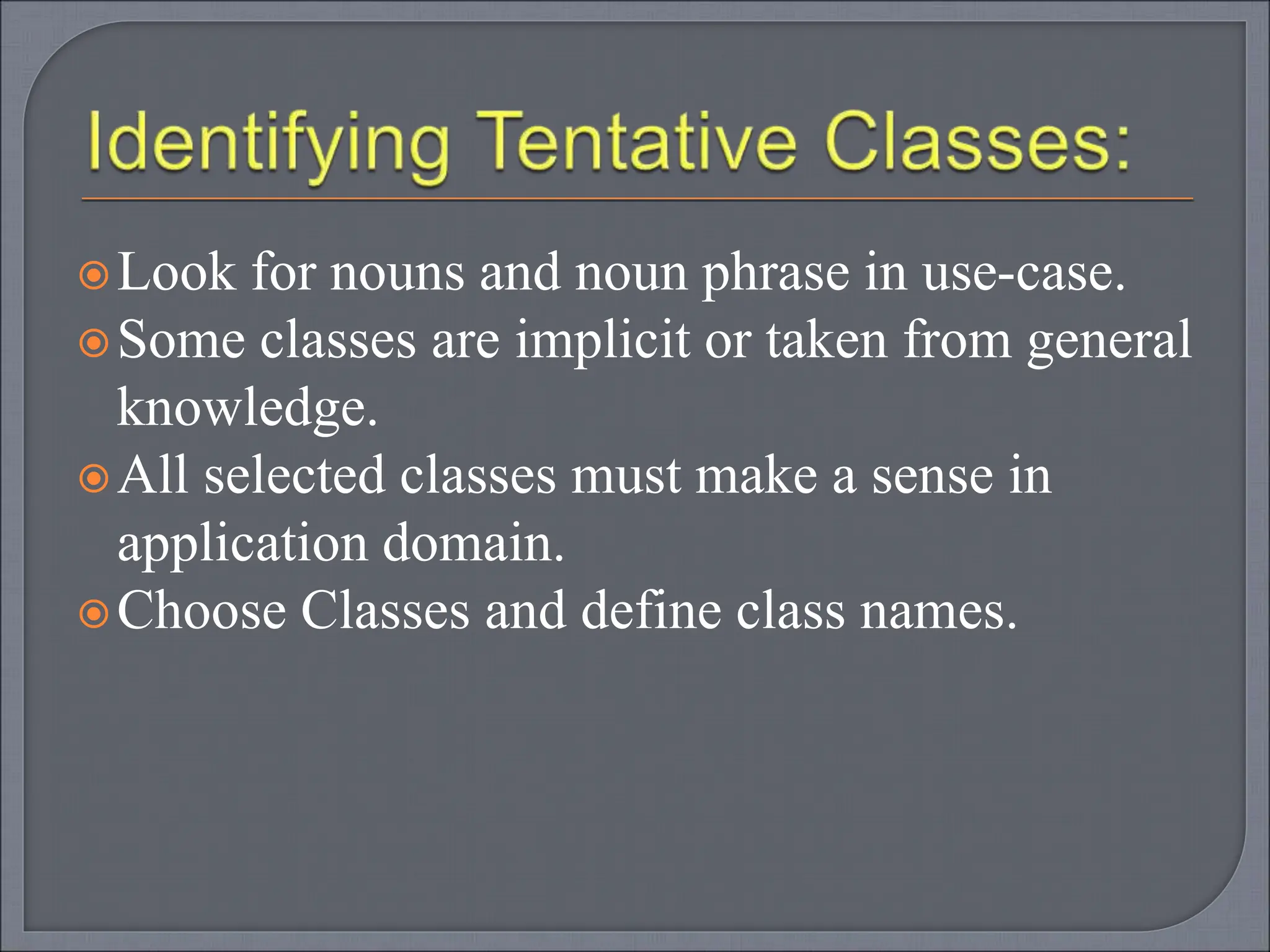 Look for nouns and noun phrase in use-case.
Some classes are implicit or taken from general
knowledge.
All selected classes must make a sense in
application domain.
Choose Classes and define class names.
 