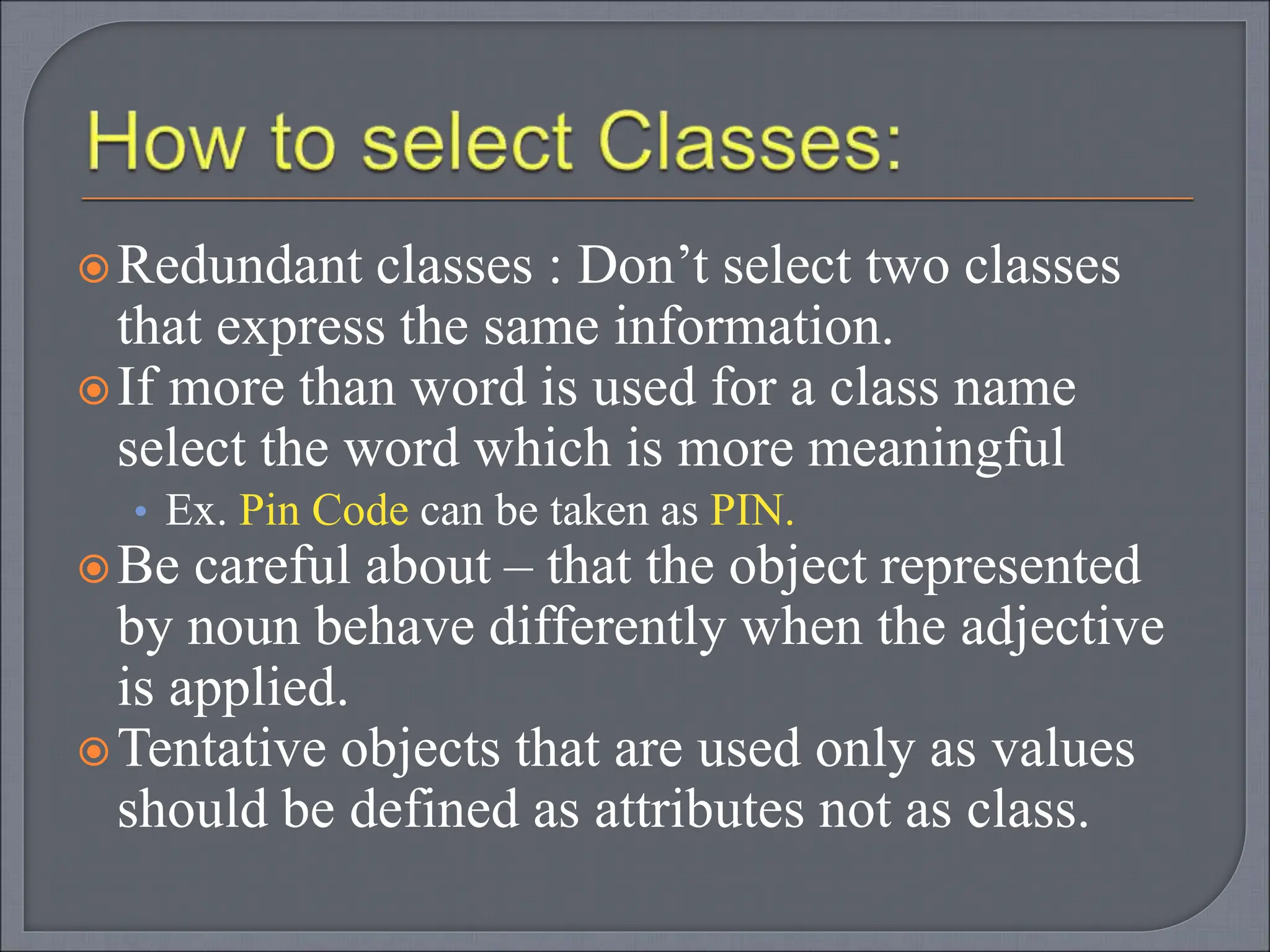Redundant classes : Don’t select two classes
that express the same information.
If more than word is used for a class name
select the word which is more meaningful
• Ex. Pin Code can be taken as PIN.
Be careful about – that the object represented
by noun behave differently when the adjective
is applied.
Tentative objects that are used only as values
should be defined as attributes not as class.
 