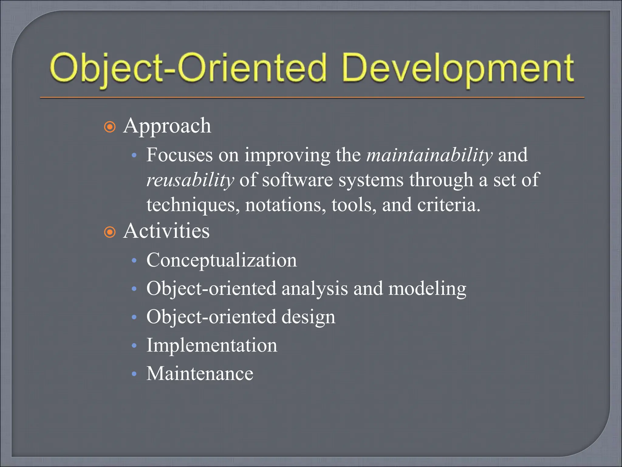  Approach
• Focuses on improving the maintainability and
reusability of software systems through a set of
techniques, notations, tools, and criteria.
 Activities
• Conceptualization
• Object-oriented analysis and modeling
• Object-oriented design
• Implementation
• Maintenance
 