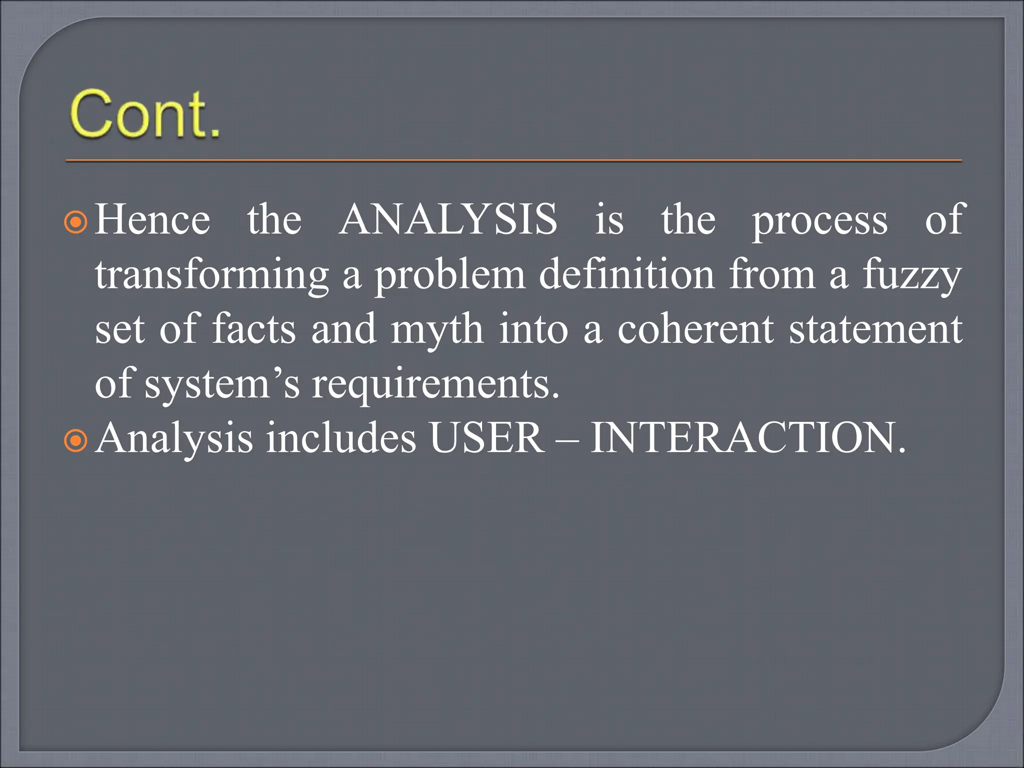 Hence the ANALYSIS is the process of
transforming a problem definition from a fuzzy
set of facts and myth into a coherent statement
of system’s requirements.
Analysis includes USER – INTERACTION.
 
