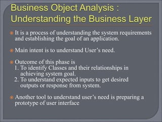  It is a process of understanding the system requirements
and establishing the goal of an application.
 Main intent is to understand User’s need.
 Outcome of this phase is
1. To identify Classes and their relationships in
achieving system goal.
2. To understand expected inputs to get desired
outputs or response from system.
 Another tool to understand user’s need is preparing a
prototype of user interface
 