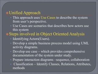 Unified Approach
• This approach uses Use Cases to describe the system
from user’s perspective.
• Use Cases are scenarios that describes how actors use
this system
Steps involved in Object Oriented Analysis
• Identifying Actors(Users).
• Develop a simple business process model using UML
activity diagrams.
• Develop use case – which provides comprehensive
documentation of the system under study.
• Prepare interaction diagrams –sequence, collaboration
• Classification – Identify Classes, Relations, Attributes,
methods
 