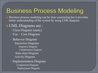  Business process modeling can be time consuming but it provides
better understanding of the system by using UML diagram.
 UML Diagrams are :
• Class Diagram (static)
• Use – Case Diagram
• Behavior Diagram
 Interaction Diagrams
 Sequence Diagram
 Collaboration Diagram
 State-chart Diagram
 Activity Diagram
• Implementation Diagram
 Component Diagram
 Deployment Diagram
 