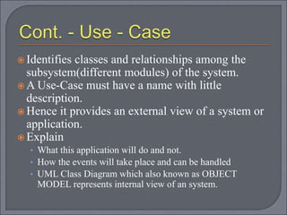 Identifies classes and relationships among the
subsystem(different modules) of the system.
 A Use-Case must have a name with little
description.
 Hence it provides an external view of a system or
application.
 Explain
• What this application will do and not.
• How the events will take place and can be handled
• UML Class Diagram which also known as OBJECT
MODEL represents internal view of an system.
 