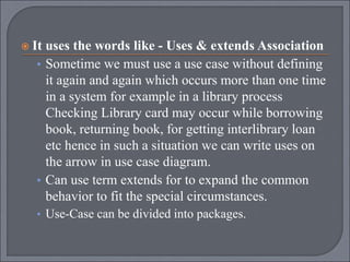  It uses the words like - Uses & extends Association
• Sometime we must use a use case without defining
it again and again which occurs more than one time
in a system for example in a library process
Checking Library card may occur while borrowing
book, returning book, for getting interlibrary loan
etc hence in such a situation we can write uses on
the arrow in use case diagram.
• Can use term extends for to expand the common
behavior to fit the special circumstances.
• Use-Case can be divided into packages.
 