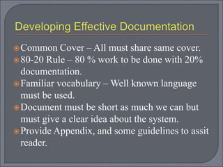 Common Cover – All must share same cover.
80-20 Rule – 80 % work to be done with 20%
documentation.
Familiar vocabulary – Well known language
must be used.
Document must be short as much we can but
must give a clear idea about the system.
Provide Appendix, and some guidelines to assit
reader.
 