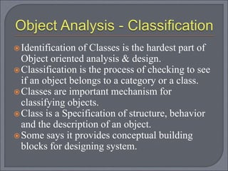 Identification of Classes is the hardest part of
Object oriented analysis & design.
Classification is the process of checking to see
if an object belongs to a category or a class.
Classes are important mechanism for
classifying objects.
Class is a Specification of structure, behavior
and the description of an object.
Some says it provides conceptual building
blocks for designing system.
 