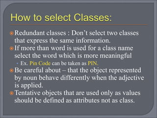 Redundant classes : Don’t select two classes
that express the same information.
If more than word is used for a class name
select the word which is more meaningful
• Ex. Pin Code can be taken as PIN.
Be careful about – that the object represented
by noun behave differently when the adjective
is applied.
Tentative objects that are used only as values
should be defined as attributes not as class.
 