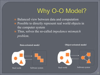 3
 Balanced view between data and computation
 Possible to directly represent real world objects in
the computer system
 Thus, solves the so-called impedance mismatch
problem.
Software system
Real world
Data-oriented model
Software system
Real world
Object-oriented model
 
