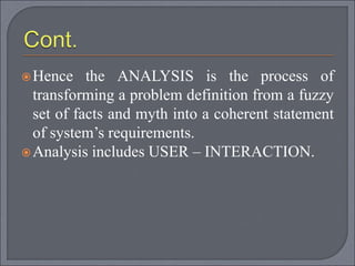 Hence the ANALYSIS is the process of
transforming a problem definition from a fuzzy
set of facts and myth into a coherent statement
of system’s requirements.
Analysis includes USER – INTERACTION.
 