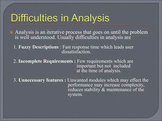 Analysis is an iterative process that goes on until the problem
is well understood. Usually difficulties in analysis are
1. Fuzzy Descriptions : Fast response time which leads user
dissatisfaction.
2. Incomplete Requirements : Few requirements which are
important but not included
at the time of analysis.
3. Unnecessary features : Unwanted modules which may effect the
performance may increase complexity,
reduces stability & maintenance of the
system.
 