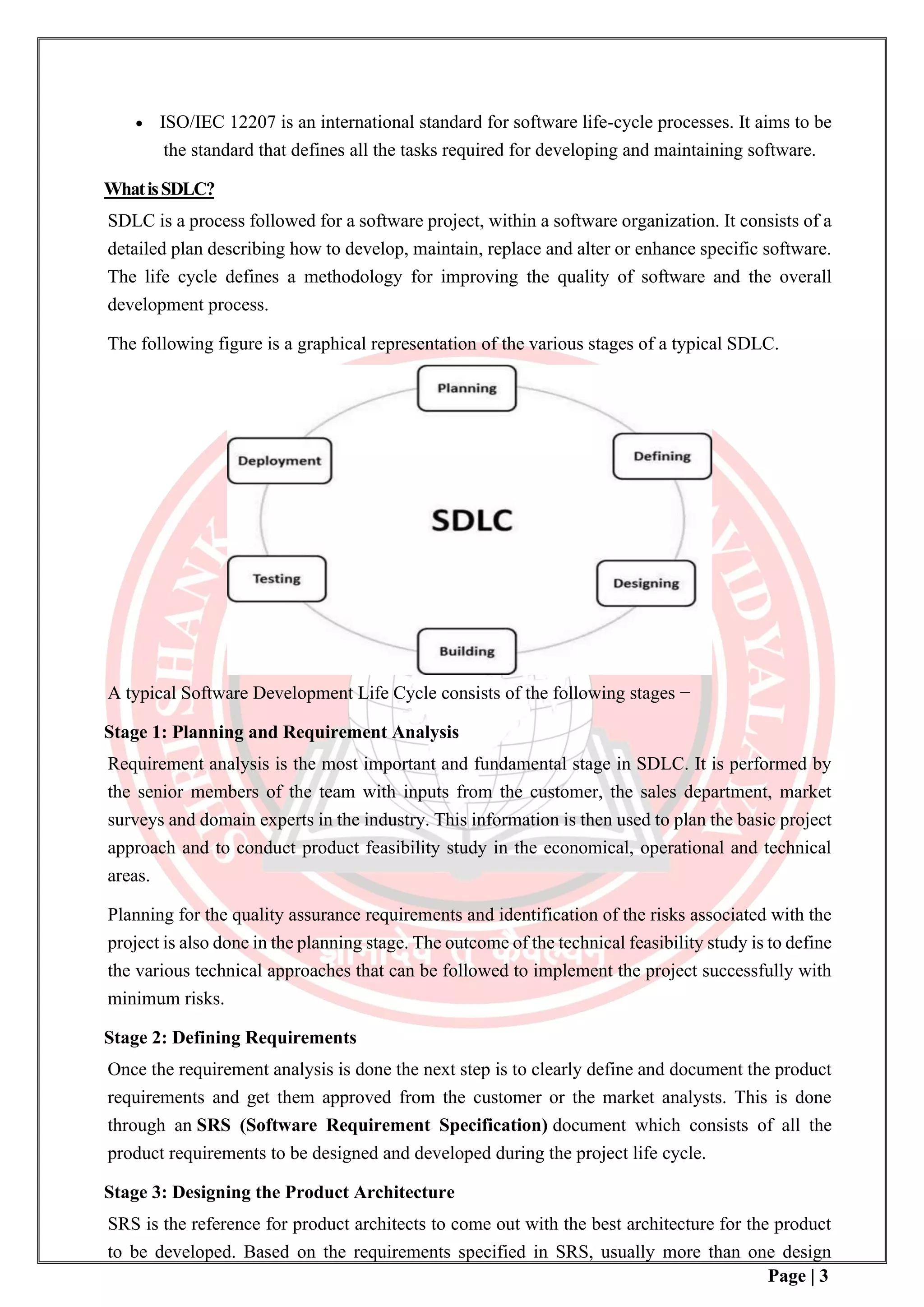 Page | 3
• ISO/IEC 12207 is an international standard for software life-cycle processes. It aims to be
the standard that defines all the tasks required for developing and maintaining software.
WhatisSDLC?
SDLC is a process followed for a software project, within a software organization. It consists of a
detailed plan describing how to develop, maintain, replace and alter or enhance specific software.
The life cycle defines a methodology for improving the quality of software and the overall
development process.
The following figure is a graphical representation of the various stages of a typical SDLC.
A typical Software Development Life Cycle consists of the following stages −
Stage 1: Planning and Requirement Analysis
Requirement analysis is the most important and fundamental stage in SDLC. It is performed by
the senior members of the team with inputs from the customer, the sales department, market
surveys and domain experts in the industry. This information is then used to plan the basic project
approach and to conduct product feasibility study in the economical, operational and technical
areas.
Planning for the quality assurance requirements and identification of the risks associated with the
project is also done in the planning stage. The outcome of the technical feasibility study is to define
the various technical approaches that can be followed to implement the project successfully with
minimum risks.
Stage 2: Defining Requirements
Once the requirement analysis is done the next step is to clearly define and document the product
requirements and get them approved from the customer or the market analysts. This is done
through an SRS (Software Requirement Specification) document which consists of all the
product requirements to be designed and developed during the project life cycle.
Stage 3: Designing the Product Architecture
SRS is the reference for product architects to come out with the best architecture for the product
to be developed. Based on the requirements specified in SRS, usually more than one design
 