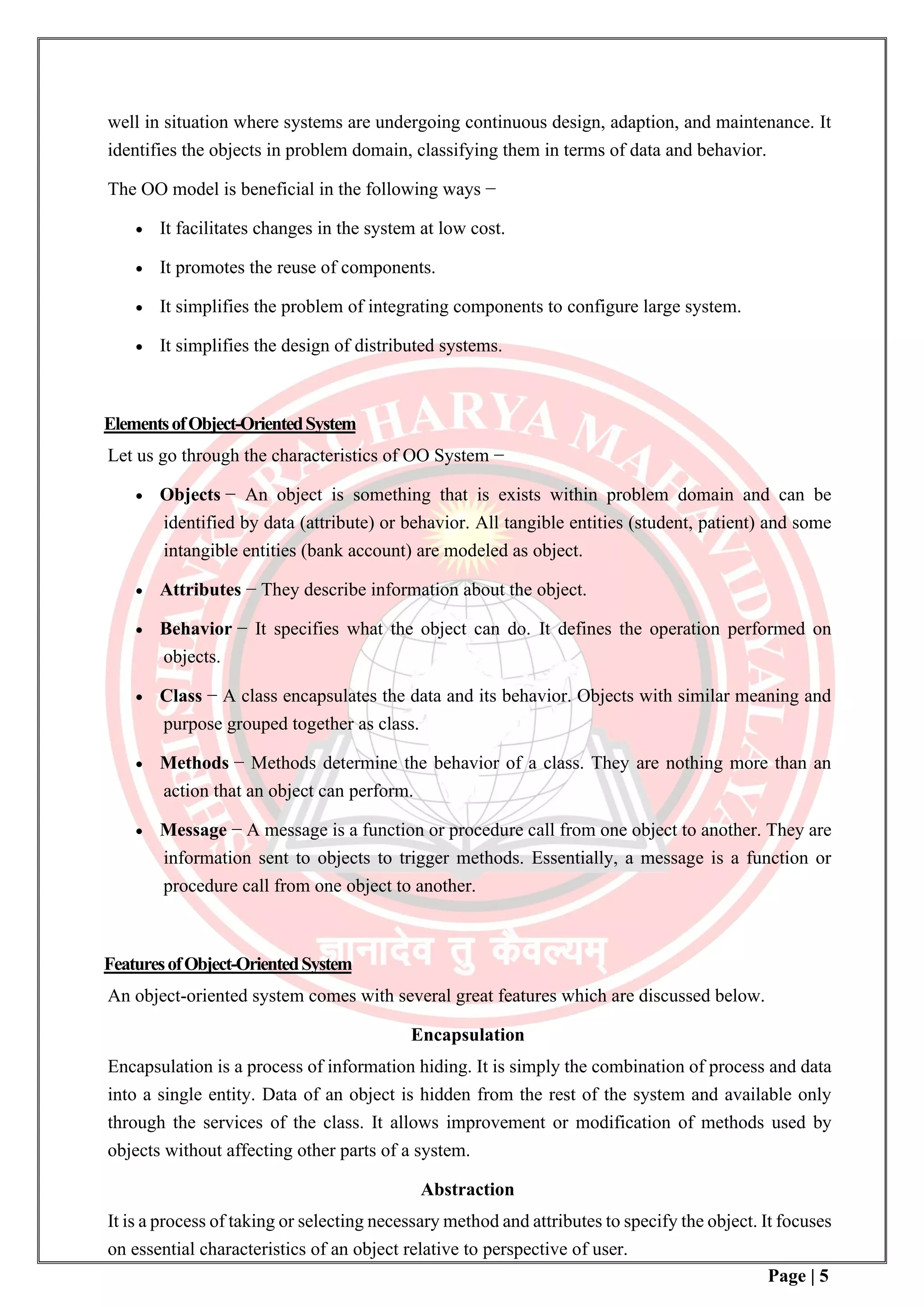 Page | 5
well in situation where systems are undergoing continuous design, adaption, and maintenance. It
identifies the objects in problem domain, classifying them in terms of data and behavior.
The OO model is beneficial in the following ways −
• It facilitates changes in the system at low cost.
• It promotes the reuse of components.
• It simplifies the problem of integrating components to configure large system.
• It simplifies the design of distributed systems.
ElementsofObject-OrientedSystem
Let us go through the characteristics of OO System −
• Objects − An object is something that is exists within problem domain and can be
identified by data (attribute) or behavior. All tangible entities (student, patient) and some
intangible entities (bank account) are modeled as object.
• Attributes − They describe information about the object.
• Behavior − It specifies what the object can do. It defines the operation performed on
objects.
• Class − A class encapsulates the data and its behavior. Objects with similar meaning and
purpose grouped together as class.
• Methods − Methods determine the behavior of a class. They are nothing more than an
action that an object can perform.
• Message − A message is a function or procedure call from one object to another. They are
information sent to objects to trigger methods. Essentially, a message is a function or
procedure call from one object to another.
FeaturesofObject-OrientedSystem
An object-oriented system comes with several great features which are discussed below.
Encapsulation
Encapsulation is a process of information hiding. It is simply the combination of process and data
into a single entity. Data of an object is hidden from the rest of the system and available only
through the services of the class. It allows improvement or modification of methods used by
objects without affecting other parts of a system.
Abstraction
It is a process of taking or selecting necessary method and attributes to specify the object. It focuses
on essential characteristics of an object relative to perspective of user.
 