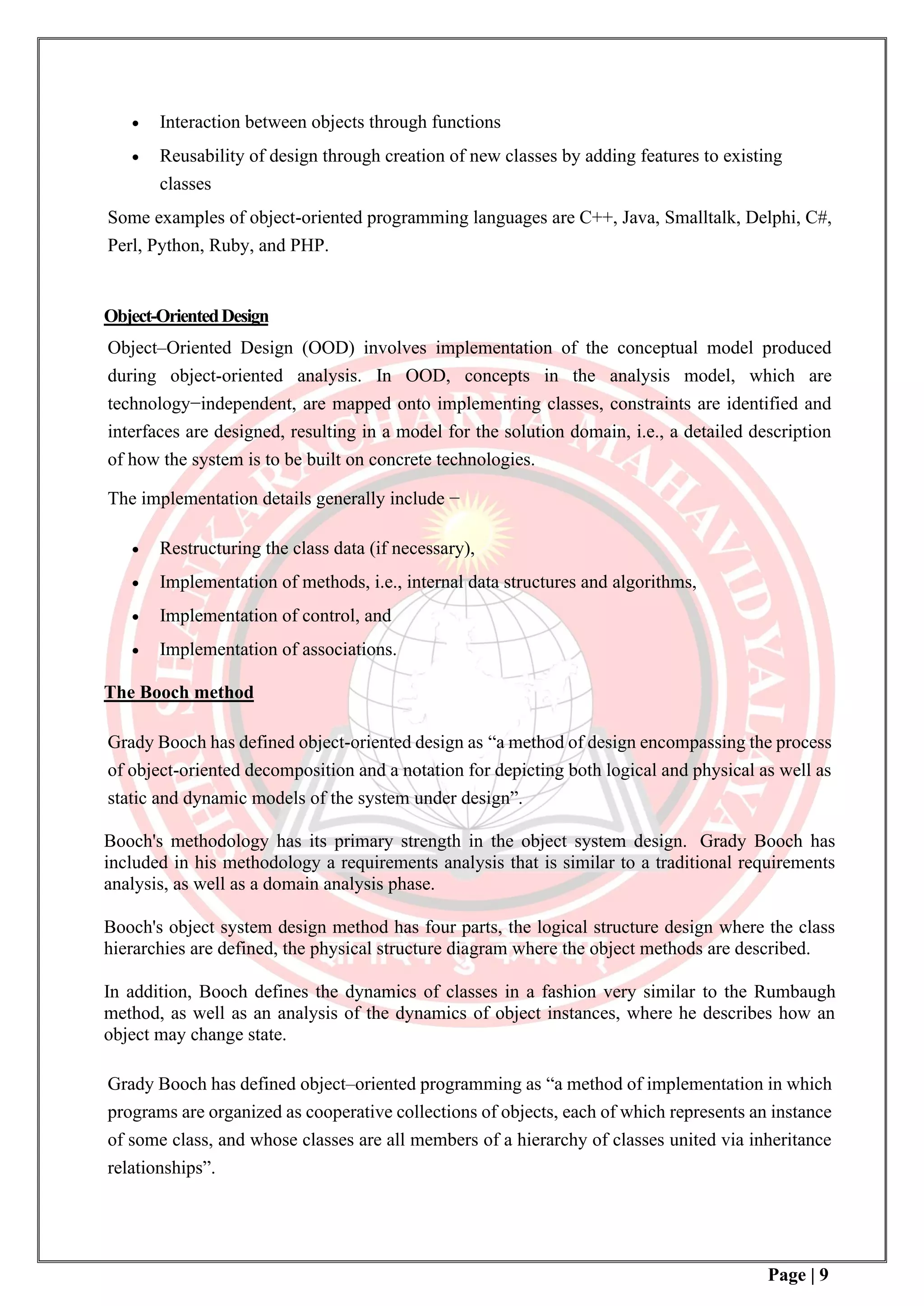 Page | 9
• Interaction between objects through functions
• Reusability of design through creation of new classes by adding features to existing
classes
Some examples of object-oriented programming languages are C++, Java, Smalltalk, Delphi, C#,
Perl, Python, Ruby, and PHP.
Object-OrientedDesign
Object–Oriented Design (OOD) involves implementation of the conceptual model produced
during object-oriented analysis. In OOD, concepts in the analysis model, which are
technology−independent, are mapped onto implementing classes, constraints are identified and
interfaces are designed, resulting in a model for the solution domain, i.e., a detailed description
of how the system is to be built on concrete technologies.
The implementation details generally include −
• Restructuring the class data (if necessary),
• Implementation of methods, i.e., internal data structures and algorithms,
• Implementation of control, and
• Implementation of associations.
The Booch method
Grady Booch has defined object-oriented design as “a method of design encompassing the process
of object-oriented decomposition and a notation for depicting both logical and physical as well as
static and dynamic models of the system under design”.
Booch's methodology has its primary strength in the object system design. Grady Booch has
included in his methodology a requirements analysis that is similar to a traditional requirements
analysis, as well as a domain analysis phase.
Booch's object system design method has four parts, the logical structure design where the class
hierarchies are defined, the physical structure diagram where the object methods are described.
In addition, Booch defines the dynamics of classes in a fashion very similar to the Rumbaugh
method, as well as an analysis of the dynamics of object instances, where he describes how an
object may change state.
Grady Booch has defined object–oriented programming as “a method of implementation in which
programs are organized as cooperative collections of objects, each of which represents an instance
of some class, and whose classes are all members of a hierarchy of classes united via inheritance
relationships”.
 