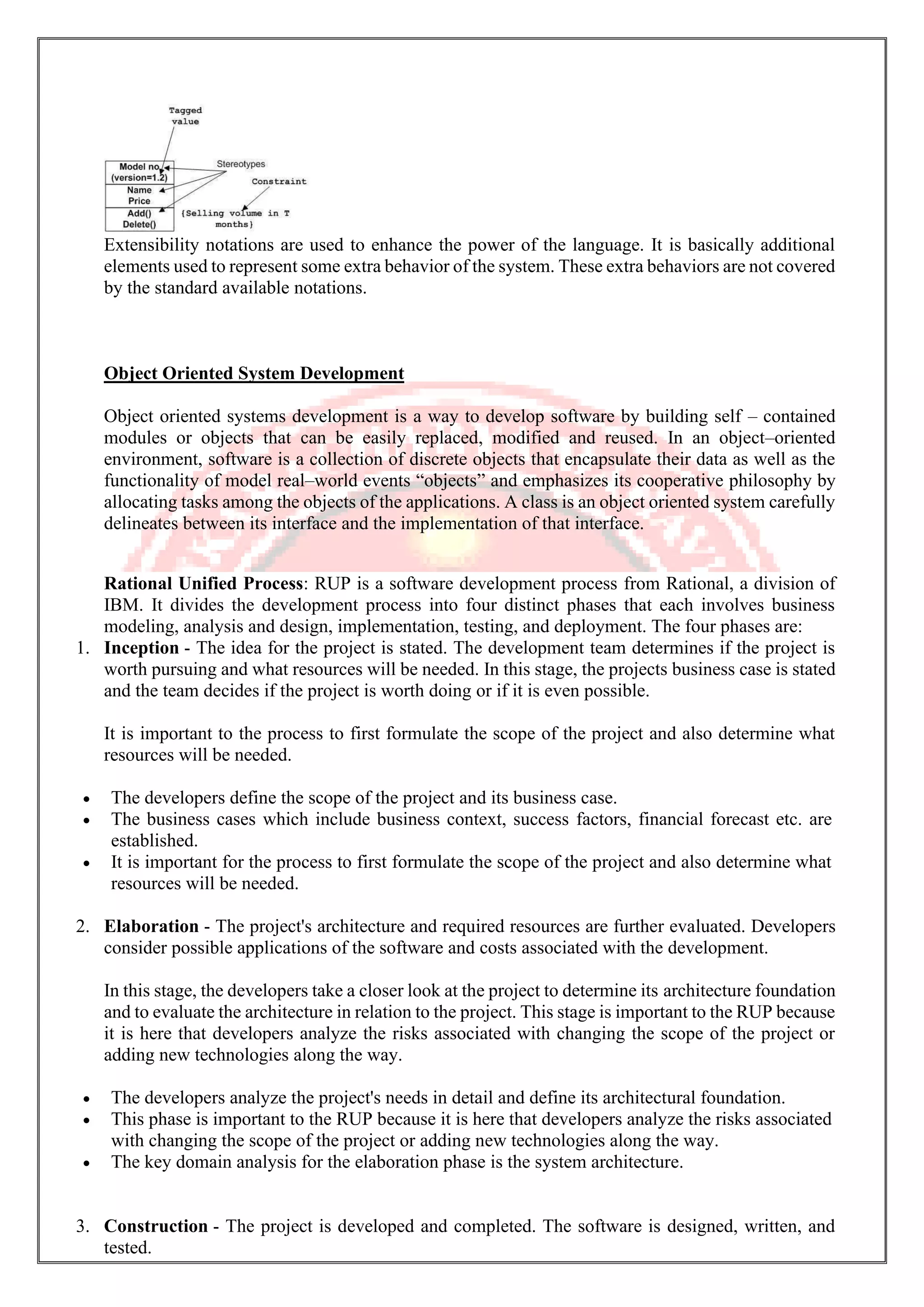 Extensibility notations are used to enhance the power of the language. It is basically additional elements used to represent some extra behavior of the system. These extra behaviors are not covered by the standard available notations. Object Oriented System Development Object oriented systems development is a way to develop software by building self – contained modules or objects that can be easily replaced, modified and reused. In an object–oriented environment, software is a collection of discrete objects that encapsulate their data as well as the functionality of model real–world events “objects” and emphasizes its cooperative philosophy by allocating tasks among the objects of the applications. A class is an object oriented system carefully delineates between its interface and the implementation of that interface. Rational Unified Process: RUP is a software development process from Rational, a division of IBM. It divides the development process into four distinct phases that each involves business modeling, analysis and design, implementation, testing, and deployment. The four phases are: 1. Inception - The idea for the project is stated. The development team determines if the project is worth pursuing and what resources will be needed. In this stage, the projects business case is stated and the team decides if the project is worth doing or if it is even possible. It is important to the process to first formulate the scope of the project and also determine what resources will be needed. • The developers define the scope of the project and its business case. • The business cases which include business context, success factors, financial forecast etc. are established. • It is important for the process to first formulate the scope of the project and also determine what resources will be needed. 2. Elaboration - The project's architecture and required resources are further evaluated. Developers consider possible applications of the software and costs associated with the development. In this stage, the developers take a closer look at the project to determine its architecture foundation and to evaluate the architecture in relation to the project. This stage is important to the RUP because it is here that developers analyze the risks associated with changing the scope of the project or adding new technologies along the way. • The developers analyze the project's needs in detail and define its architectural foundation. • This phase is important to the RUP because it is here that developers analyze the risks associated with changing the scope of the project or adding new technologies along the way. • The key domain analysis for the elaboration phase is the system architecture. 3. Construction - The project is developed and completed. The software is designed, written, and tested. 
