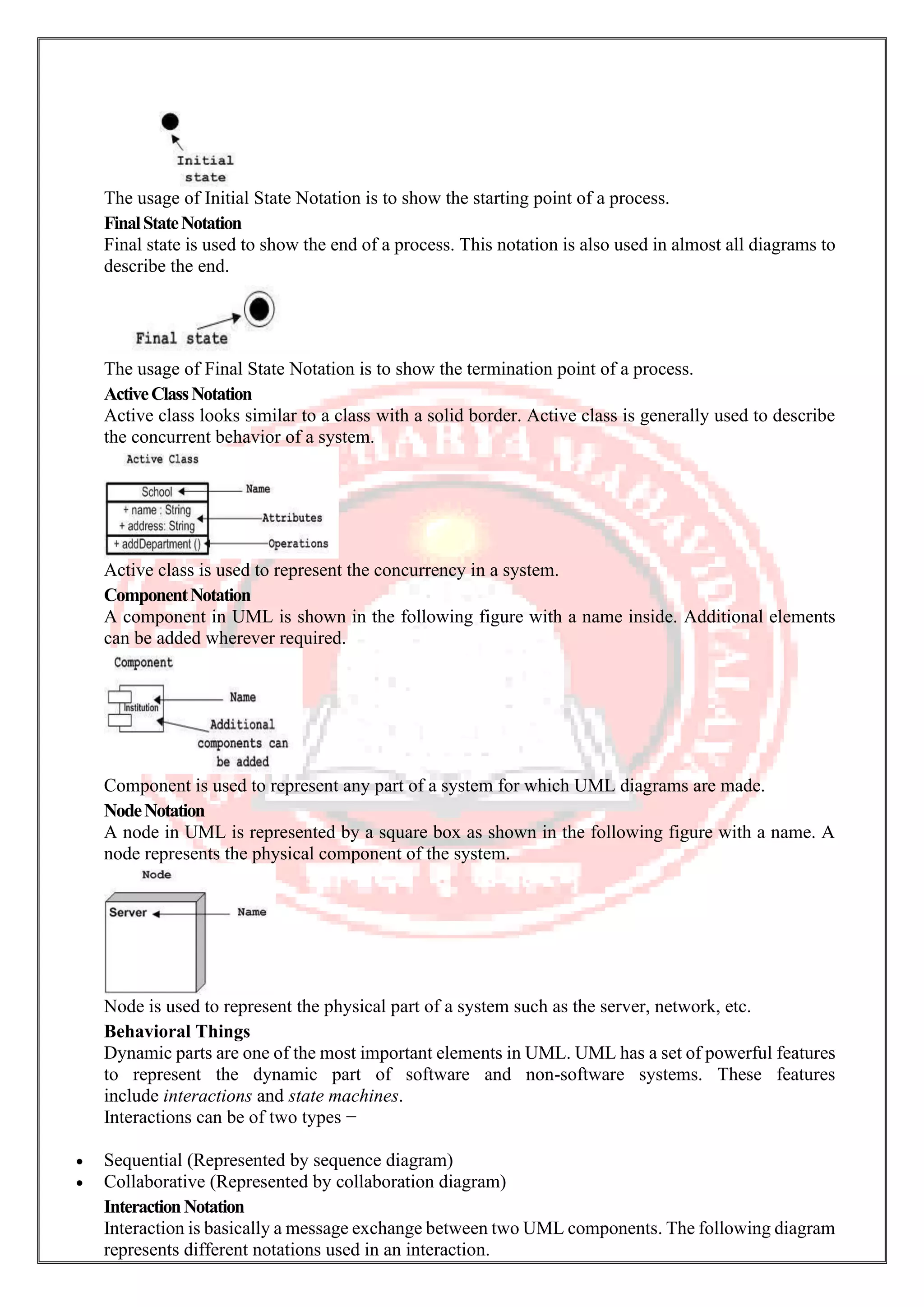 The usage of Initial State Notation is to show the starting point of a process. FinalStateNotation Final state is used to show the end of a process. This notation is also used in almost all diagrams to describe the end. The usage of Final State Notation is to show the termination point of a process. ActiveClassNotation Active class looks similar to a class with a solid border. Active class is generally used to describe the concurrent behavior of a system. Active class is used to represent the concurrency in a system. ComponentNotation A component in UML is shown in the following figure with a name inside. Additional elements can be added wherever required. Component is used to represent any part of a system for which UML diagrams are made. NodeNotation A node in UML is represented by a square box as shown in the following figure with a name. A node represents the physical component of the system. Node is used to represent the physical part of a system such as the server, network, etc. Behavioral Things Dynamic parts are one of the most important elements in UML. UML has a set of powerful features to represent the dynamic part of software and non-software systems. These features include interactions and state machines. Interactions can be of two types − • Sequential (Represented by sequence diagram) • Collaborative (Represented by collaboration diagram) InteractionNotation Interaction is basically a message exchange between two UML components. The following diagram represents different notations used in an interaction. 