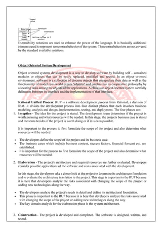 Extensibility notations are used to enhance the power of the language. It is basically additional
elements used to represent some extra behavior of the system. These extra behaviors are not covered
by the standard available notations.
Object Oriented System Development
Object oriented systems development is a way to develop software by building self – contained
modules or objects that can be easily replaced, modified and reused. In an object–oriented
environment, software is a collection of discrete objects that encapsulate their data as well as the
functionality of model real–world events “objects” and emphasizes its cooperative philosophy by
allocating tasks among the objects of the applications. A class is an object oriented system carefully
delineates between its interface and the implementation of that interface.
Rational Unified Process: RUP is a software development process from Rational, a division of
IBM. It divides the development process into four distinct phases that each involves business
modeling, analysis and design, implementation, testing, and deployment. The four phases are:
1. Inception - The idea for the project is stated. The development team determines if the project is
worth pursuing and what resources will be needed. In this stage, the projects business case is stated
and the team decides if the project is worth doing or if it is even possible.
It is important to the process to first formulate the scope of the project and also determine what
resources will be needed.
• The developers define the scope of the project and its business case.
• The business cases which include business context, success factors, financial forecast etc. are
established.
• It is important for the process to first formulate the scope of the project and also determine what
resources will be needed.
2. Elaboration - The project's architecture and required resources are further evaluated. Developers
consider possible applications of the software and costs associated with the development.
In this stage, the developers take a closer look at the project to determine its architecture foundation
and to evaluate the architecture in relation to the project. This stage is important to the RUP because
it is here that developers analyze the risks associated with changing the scope of the project or
adding new technologies along the way.
• The developers analyze the project's needs in detail and define its architectural foundation.
• This phase is important to the RUP because it is here that developers analyze the risks associated
with changing the scope of the project or adding new technologies along the way.
• The key domain analysis for the elaboration phase is the system architecture.
3. Construction - The project is developed and completed. The software is designed, written, and
tested.
 