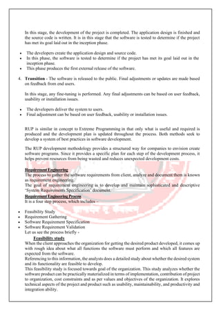 In this stage, the development of the project is completed. The application design is finished and
the source code is written. It is in this stage that the software is tested to determine if the project
has met its goal laid out in the inception phase.
• The developers create the application design and source code.
• In this phase, the software is tested to determine if the project has met its goal laid out in the
inception phase.
• This phase produces the first external release of the software.
4. Transition - The software is released to the public. Final adjustments or updates are made based
on feedback from end users.
In this stage, any fine-tuning is performed. Any final adjustments can be based on user feedback,
usability or installation issues.
• The developers deliver the system to users.
• Final adjustment can be based on user feedback, usability or installation issues.
RUP is similar in concept to Extreme Programming in that only what is useful and required is
produced and the development plan is updated throughout the process. Both methods seek to
develop a system of best practices in software development.
The RUP development methodology provides a structured way for companies to envision create
software programs. Since it provides a specific plan for each step of the development process, it
helps prevent resources from being wasted and reduces unexpected development costs.
RequirementEngineering
The process to gather the software requirements from client, analyze and document them is known
as requirement engineering.
The goal of requirement engineering is to develop and maintain sophisticated and descriptive
‘System Requirements Specification’ document.
RequirementEngineeringProcess
It is a four step process, which includes –
• Feasibility Study
• Requirement Gathering
• Software Requirement Specification
• Software Requirement Validation
Let us see the process briefly -
Feasibility study
When the client approaches the organization for getting the desired product developed, it comes up
with rough idea about what all functions the software must perform and which all features are
expected from the software.
Referencing to this information, the analysts does a detailed study about whether the desired system
and its functionality are feasible to develop.
This feasibility study is focused towards goal of the organization. This study analyzes whether the
software product can be practically materialized in terms of implementation, contribution of project
to organization, cost constraints and as per values and objectives of the organization. It explores
technical aspects of the project and product such as usability, maintainability, and productivity and
integration ability.
 
