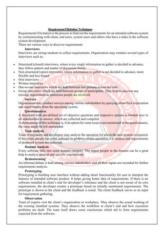 RequirementElicitationTechniques
Requirements Elicitation is the process to find out the requirements for an intended software system
by communicating with client, end users, system users and others who have a stake in the software
system development.
There are various ways to discover requirements
Interviews
Interviews are strong medium to collect requirements. Organization may conduct several types of
interviews such as:
• Structured (closed) interviews, where every single information to gather is decided in advance,
they follow pattern and matter of discussion firmly.
• Non-structured (open) interviews, where information to gather is not decided in advance, more
flexible and less biased.
• Oral interviews
• Written interviews
• One-to-one interviews which are held between two persons across the table.
• Group interviews which are held between groups of participants. They help to uncover any
missing requirement as numerous people are involved.
Surveys
Organization may conduct surveys among various stakeholders by querying about their expectation
and requirements from the upcoming system.
Questionnaires
A document with pre-defined set of objective questions and respective options is handed over to
all stakeholders to answer, which are collected and compiled.
A shortcoming of this technique is, if an option for some issue is not mentioned in the questionnaire,
the issue might be left unattended.
Task analysis
Team of engineers and developers may analyze the operation for which the new system is required.
If the client already has some software to perform certain operation, it is studied and requirements
of proposed system are collected.
Domain Analysis
Every software falls into some domain category. The expert people in the domain can be a great
help to analyze general and specific requirements.
Brainstorming
An informal debate is held among various stakeholders and all their inputs are recorded for further
requirements analysis.
Prototyping
Prototyping is building user interface without adding detail functionality for user to interpret the
features of intended software product. It helps giving better idea of requirements. If there is no
software installed at client’s end for developer’s reference and the client is not aware of its own
requirements, the developer creates a prototype based on initially mentioned requirements. The
prototype is shown to the client and the feedback is noted. The client feedback serves as an input
for requirement gathering.
Observation
Team of experts visit the client’s organization or workplace. They observe the actual working of
the existing installed systems. They observe the workflow at client’s end and how execution
problems are dealt. The team itself draws some conclusions which aid to form requirements
expected from the software.
 