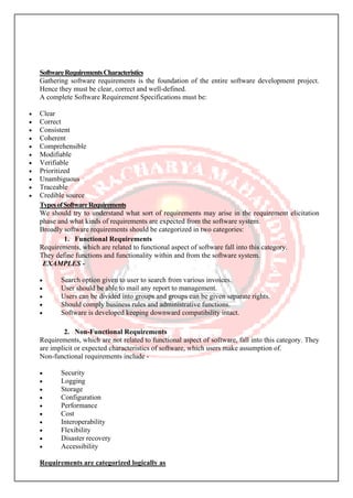 SoftwareRequirementsCharacteristics
Gathering software requirements is the foundation of the entire software development project.
Hence they must be clear, correct and well-defined.
A complete Software Requirement Specifications must be:
• Clear
• Correct
• Consistent
• Coherent
• Comprehensible
• Modifiable
• Verifiable
• Prioritized
• Unambiguous
• Traceable
• Credible source
TypesofSoftwareRequirements
We should try to understand what sort of requirements may arise in the requirement elicitation
phase and what kinds of requirements are expected from the software system.
Broadly software requirements should be categorized in two categories:
1. Functional Requirements
Requirements, which are related to functional aspect of software fall into this category.
They define functions and functionality within and from the software system.
EXAMPLES -
• Search option given to user to search from various invoices.
• User should be able to mail any report to management.
• Users can be divided into groups and groups can be given separate rights.
• Should comply business rules and administrative functions.
• Software is developed keeping downward compatibility intact.
2. Non-Functional Requirements
Requirements, which are not related to functional aspect of software, fall into this category. They
are implicit or expected characteristics of software, which users make assumption of.
Non-functional requirements include -
• Security
• Logging
• Storage
• Configuration
• Performance
• Cost
• Interoperability
• Flexibility
• Disaster recovery
• Accessibility
Requirements are categorized logically as
 