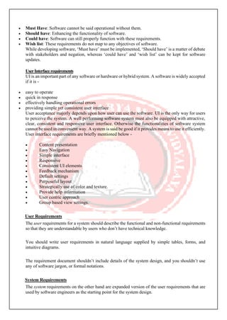 • Must Have: Software cannot be said operational without them.
• Should have: Enhancing the functionality of software.
• Could have: Software can still properly function with these requirements.
• Wish list: These requirements do not map to any objectives of software.
While developing software, ‘Must have’ must be implemented, ‘Should have’ is a matter of debate
with stakeholders and negation, whereas ‘could have’ and ‘wish list’ can be kept for software
updates.
UserInterfacerequirements
UI is an important part of any software or hardware or hybrid system. A software is widely accepted
if it is -
• easy to operate
• quick in response
• effectively handling operational errors
• providing simple yet consistent user interface
User acceptance majorly depends upon how user can use the software. UI is the only way for users
to perceive the system. A well performing software system must also be equipped with attractive,
clear, consistent and responsive user interface. Otherwise the functionalities of software system
cannot be used in convenient way. A system is said be good if it provides means to use it efficiently.
User interface requirements are briefly mentioned below -
• Content presentation
• Easy Navigation
• Simple interface
• Responsive
• Consistent UI elements
• Feedback mechanism
• Default settings
• Purposeful layout
• Strategically use of color and texture.
• Provide help information
• User centric approach
• Group based view settings.
User Requirements
The user requirements for a system should describe the functional and non-functional requirements
so that they are understandable by users who don’t have technical knowledge.
You should write user requirements in natural language supplied by simple tables, forms, and
intuitive diagrams.
The requirement document shouldn’t include details of the system design, and you shouldn’t use
any of software jargon, or formal notations.
System Requirements
The system requirements on the other hand are expanded version of the user requirements that are
used by software engineers as the starting point for the system design.
 