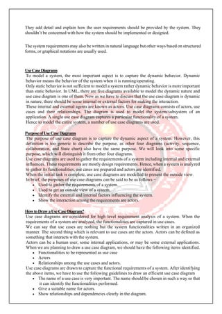 They add detail and explain how the user requirements should be provided by the system. They
shouldn’t be concerned with how the system should be implemented or designed.
The system requirements may also be written in natural language but other ways based on structured
forms, or graphical notations are usually used.
UseCaseDiagrams
To model a system, the most important aspect is to capture the dynamic behavior. Dynamic
behavior means the behavior of the system when it is running/operating.
Only static behavior is not sufficient to model a system rather dynamic behavior is more important
than static behavior. In UML, there are five diagrams available to model the dynamic nature and
use case diagram is one of them. Now as we have to discuss that the use case diagram is dynamic
in nature, there should be some internal or external factors for making the interaction.
These internal and external agents are known as actors. Use case diagrams consists of actors, use
cases and their relationships. The diagram is used to model the system/subsystem of an
application. A single use case diagram captures a particular functionality of a system.
Hence to model the entire system, a number of use case diagrams are used.
PurposeofUseCaseDiagrams
The purpose of use case diagram is to capture the dynamic aspect of a system. However, this
definition is too generic to describe the purpose, as other four diagrams (activity, sequence,
collaboration, and State chart) also have the same purpose. We will look into some specific
purpose, which will distinguish it from other four diagrams.
Use case diagrams are used to gather the requirements of a system including internal and external
influences. These requirements are mostly design requirements. Hence, when a system is analyzed
to gather its functionalities, use cases are prepared and actors are identified.
When the initial task is complete, use case diagrams are modelled to present the outside view.
In brief, the purposes of use case diagrams can be said to be as follows −
• Used to gather the requirements of a system.
• Used to get an outside view of a system.
• Identify the external and internal factors influencing the system.
• Show the interaction among the requirements are actors.
HowtoDrawaUseCaseDiagram?
Use case diagrams are considered for high level requirement analysis of a system. When the
requirements of a system are analyzed, the functionalities are captured in use cases.
We can say that use cases are nothing but the system functionalities written in an organized
manner. The second thing which is relevant to use cases are the actors. Actors can be defined as
something that interacts with the system.
Actors can be a human user, some internal applications, or may be some external applications.
When we are planning to draw a use case diagram, we should have the following items identified.
• Functionalities to be represented as use case
• Actors
• Relationships among the use cases and actors.
Use case diagrams are drawn to capture the functional requirements of a system. After identifying
the above items, we have to use the following guidelines to draw an efficient use case diagram
• The name of a use case is very important. The name should be chosen in such a way so that
it can identify the functionalities performed.
• Give a suitable name for actors.
• Show relationships and dependencies clearly in the diagram.
 
