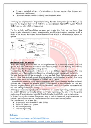 • Do not try to include all types of relationships, as the main purpose of the diagram is to
identify the requirements.
• Use notes whenever required to clarify some important points.
Following is a sample use case diagram representing the order management system. Hence, if we
look into the diagram then we will find three use cases (Order, Special Order, and Normal
Order) and one actor which is the customer.
The Special Order and Normal Order use cases are extended from Order use case. Hence, they
have extended relationship. Another important point is to identify the system boundary, which is
shown in the picture. The actor Customer lies outside the system as it is an external user of the
system.
WheretoUseaUseCaseDiagram?
As we have already discussed there are five diagrams in UML to model the dynamic view of a
system. Now each and every model has some specific purpose to use. Actually these specific
purposes are different angles of a running system.
To understand the dynamics of a system, we need to use different types of diagrams. Use case
diagram is one of them and its specific purpose is to gather system requirements and actors.
Use case diagrams specify the events of a system and their flows. But use case diagram never
describes how they are implemented. Use case diagram can be imagined as a black box where
only the input, output, and the function of the black box is known.
These diagrams are used at a very high level of design. This high level design is refined again and
again to get a complete and practical picture of the system. A well-structured use case also
describes the pre-condition, post condition, and exceptions. These extra elements are used to make
test cases when performing the testing.
Although use case is not a good candidate for forward and reverse engineering, still they are used
in a slightly different way to make forward and reverse engineering. The same is true for reverse
engineering. Use case diagram is used differently to make it suitable for reverse engineering.
In forward engineering, use case diagrams are used to make test cases and in reverse engineering
use cases are used to prepare the requirement details from the existing application.
Use case diagrams can be used for −
• Requirement analysis and high level design.
• Model the context of a system.
• Reverse engineering.
• Forward engineering.
References
https://searchcio.techtarget.com/definition/OODA-loop
https://www.tutorialspoint.com/object_oriented_analysis_design/index.htm
 