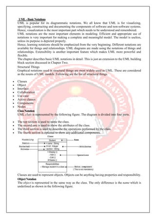 UML-BasicNotations
UML is popular for its diagrammatic notations. We all know that UML is for visualizing,
specifying, constructing and documenting the components of software and non-software systems.
Hence, visualization is the most important part which needs to be understood and remembered.
UML notations are the most important elements in modeling. Efficient and appropriate use of
notations is very important for making a complete and meaningful model. The model is useless,
unless its purpose is depicted properly.
Hence, learning notations should be emphasized from the very beginning. Different notations are
available for things and relationships. UML diagrams are made using the notations of things and
relationships. Extensibility is another important feature which makes UML more powerful and
flexible.
The chapter describes basic UML notations in detail. This is just an extension to the UML building
block section discussed in Chapter Two.
Structural Things
Graphical notations used in structural things are most widely used in UML. These are considered
as the nouns of UML models. Following are the list of structural things.
• Classes
• Object
• Interface
• Collaboration
• Use case
• Active classes
• Components
• Nodes
ClassNotation
UML class is represented by the following figure. The diagram is divided into four parts.
• The top section is used to name the class.
• The second one is used to show the attributes of the class.
• The third section is used to describe the operations performed by the class.
• The fourth section is optional to show any additional components.
Classes are used to represent objects. Objects can be anything having properties and responsibility.
ObjectNotation
The object is represented in the same way as the class. The only difference is the name which is
underlined as shown in the following figure.
 