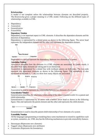 Relationships
A model is not complete unless the relationships between elements are described properly.
The Relationship gives a proper meaning to a UML model. Following are the different types of
relationships available in UML.
• Dependency
• Association
• Generalization
• Extensibility
DependencyNotation
Dependency is an important aspect in UML elements. It describes the dependent elements and the
direction of dependency.
Dependency is represented by a dotted arrow as shown in the following figure. The arrow head
represents the independent element and the other end represents the dependent element.
Dependency is used to represent the dependency between two elements of a system
AssociationNotation
Association describes how the elements in a UML diagram are associated. In simple words, it
describes how many elements are taking part in an interaction.
Association is represented by a dotted line with (without) arrows on both sides. The two ends
represent two associated elements as shown in the following figure. The multiplicity is also
mentioned at the ends (1, *, etc.) to show how many objects are associated.
Association is used to represent the relationship between two elements of a system.
GeneralizationNotation
Generalization describes the inheritance relationship of the object-oriented world. It is a parent and
child relationship.
Generalization is represented by an arrow with a hollow arrow head as shown in the following
figure. One end represents the parent element and the other end represents the child element.
Generalization is used to describe parent-child relationship of two elements of a system.
ExtensibilityNotation
All the languages (programming or modeling) have some mechanism to extend its capabilities such
as syntax, semantics, etc. UML also has the following mechanisms to provide extensibility features.
• Stereotypes (Represents new elements)
• Tagged values (Represents new attributes)
• Constraints (Represents the boundaries)
 