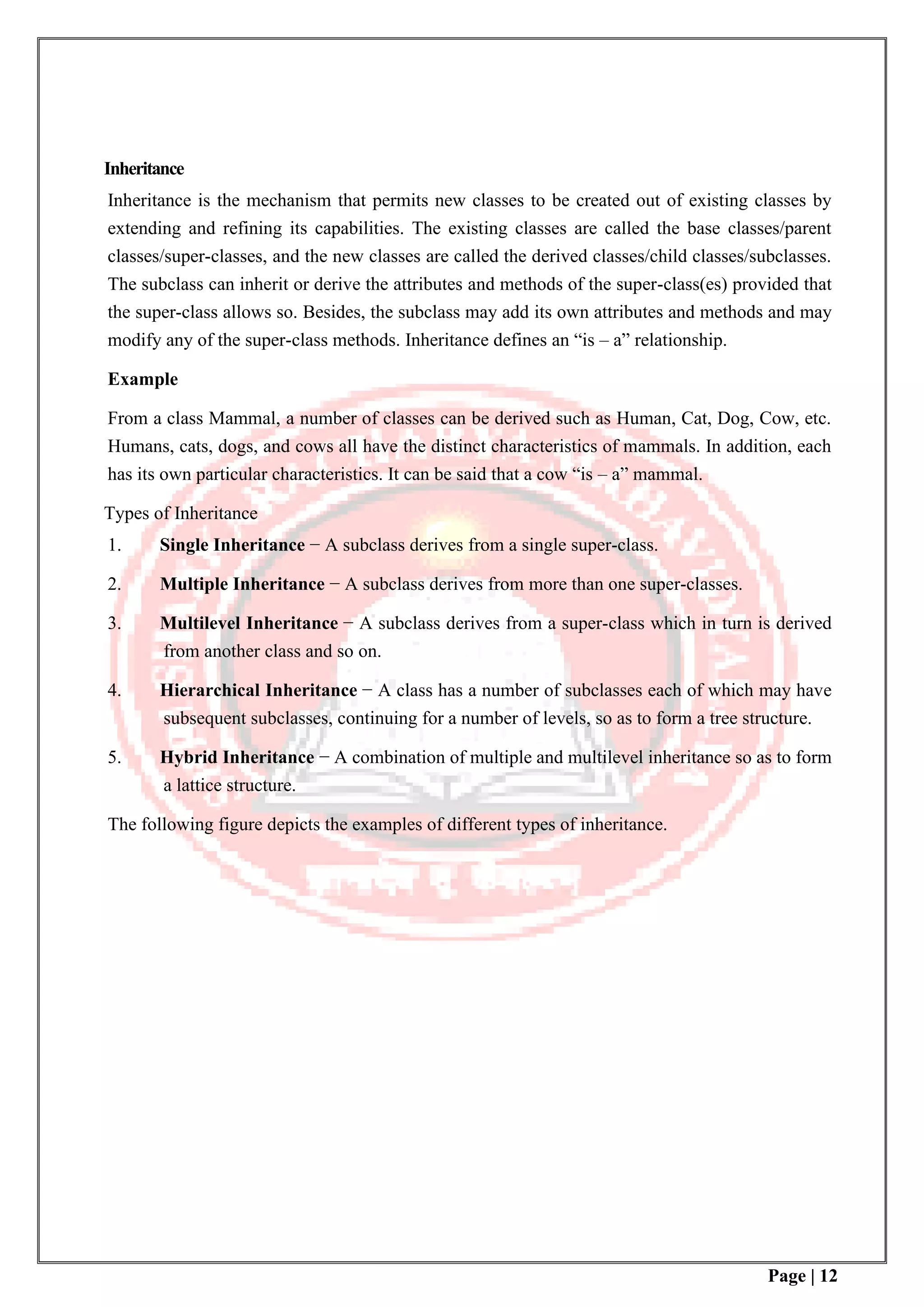 Page | 12
Inheritance
Inheritance is the mechanism that permits new classes to be created out of existing classes by
extending and refining its capabilities. The existing classes are called the base classes/parent
classes/super-classes, and the new classes are called the derived classes/child classes/subclasses.
The subclass can inherit or derive the attributes and methods of the super-class(es) provided that
the super-class allows so. Besides, the subclass may add its own attributes and methods and may
modify any of the super-class methods. Inheritance defines an “is – a” relationship.
Example
From a class Mammal, a number of classes can be derived such as Human, Cat, Dog, Cow, etc.
Humans, cats, dogs, and cows all have the distinct characteristics of mammals. In addition, each
has its own particular characteristics. It can be said that a cow “is – a” mammal.
Types of Inheritance
1. Single Inheritance − A subclass derives from a single super-class.
2. Multiple Inheritance − A subclass derives from more than one super-classes.
3. Multilevel Inheritance − A subclass derives from a super-class which in turn is derived
from another class and so on.
4. Hierarchical Inheritance − A class has a number of subclasses each of which may have
subsequent subclasses, continuing for a number of levels, so as to form a tree structure.
5. Hybrid Inheritance − A combination of multiple and multilevel inheritance so as to form
a lattice structure.
The following figure depicts the examples of different types of inheritance.
 