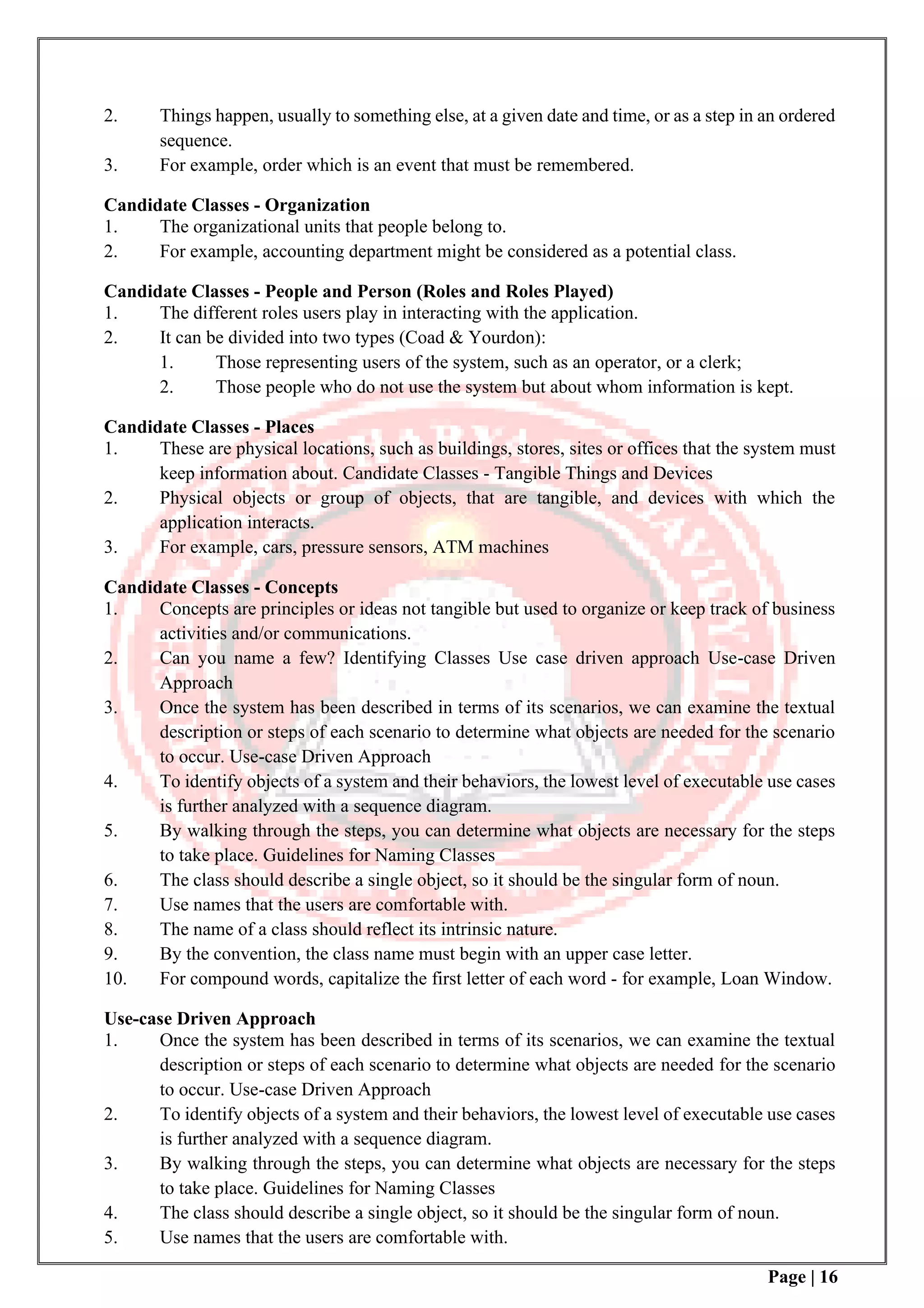 Page | 16
2. Things happen, usually to something else, at a given date and time, or as a step in an ordered
sequence.
3. For example, order which is an event that must be remembered.
Candidate Classes - Organization
1. The organizational units that people belong to.
2. For example, accounting department might be considered as a potential class.
Candidate Classes - People and Person (Roles and Roles Played)
1. The different roles users play in interacting with the application.
2. It can be divided into two types (Coad & Yourdon):
1. Those representing users of the system, such as an operator, or a clerk;
2. Those people who do not use the system but about whom information is kept.
Candidate Classes - Places
1. These are physical locations, such as buildings, stores, sites or offices that the system must
keep information about. Candidate Classes - Tangible Things and Devices
2. Physical objects or group of objects, that are tangible, and devices with which the
application interacts.
3. For example, cars, pressure sensors, ATM machines
Candidate Classes - Concepts
1. Concepts are principles or ideas not tangible but used to organize or keep track of business
activities and/or communications.
2. Can you name a few? Identifying Classes Use case driven approach Use-case Driven
Approach
3. Once the system has been described in terms of its scenarios, we can examine the textual
description or steps of each scenario to determine what objects are needed for the scenario
to occur. Use-case Driven Approach
4. To identify objects of a system and their behaviors, the lowest level of executable use cases
is further analyzed with a sequence diagram.
5. By walking through the steps, you can determine what objects are necessary for the steps
to take place. Guidelines for Naming Classes
6. The class should describe a single object, so it should be the singular form of noun.
7. Use names that the users are comfortable with.
8. The name of a class should reflect its intrinsic nature.
9. By the convention, the class name must begin with an upper case letter.
10. For compound words, capitalize the first letter of each word - for example, Loan Window.
Use-case Driven Approach
1. Once the system has been described in terms of its scenarios, we can examine the textual
description or steps of each scenario to determine what objects are needed for the scenario
to occur. Use-case Driven Approach
2. To identify objects of a system and their behaviors, the lowest level of executable use cases
is further analyzed with a sequence diagram.
3. By walking through the steps, you can determine what objects are necessary for the steps
to take place. Guidelines for Naming Classes
4. The class should describe a single object, so it should be the singular form of noun.
5. Use names that the users are comfortable with.
 
