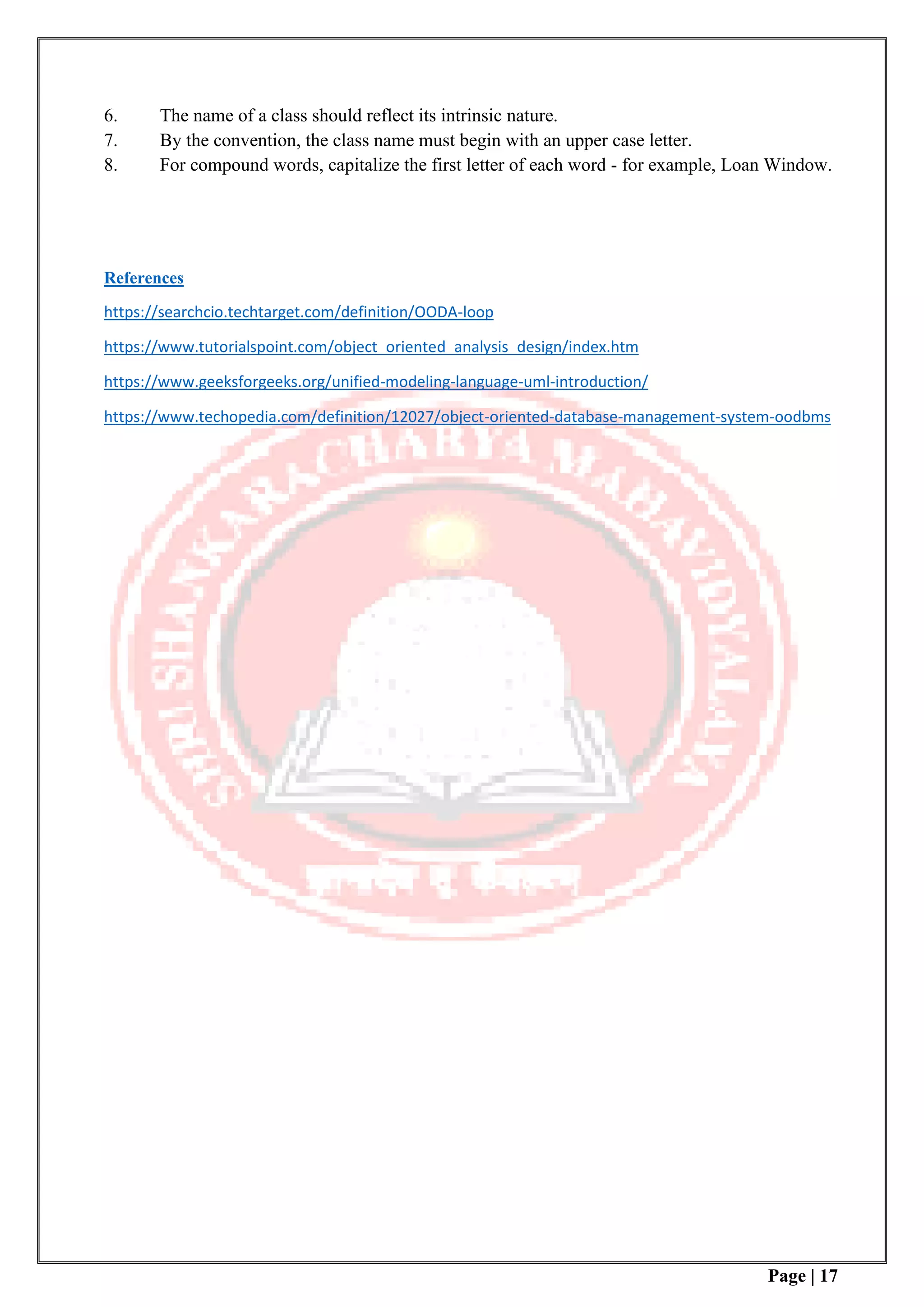 Page | 17
6. The name of a class should reflect its intrinsic nature.
7. By the convention, the class name must begin with an upper case letter.
8. For compound words, capitalize the first letter of each word - for example, Loan Window.
References
https://searchcio.techtarget.com/definition/OODA-loop
https://www.tutorialspoint.com/object_oriented_analysis_design/index.htm
https://www.geeksforgeeks.org/unified-modeling-language-uml-introduction/
https://www.techopedia.com/definition/12027/object-oriented-database-management-system-oodbms
 