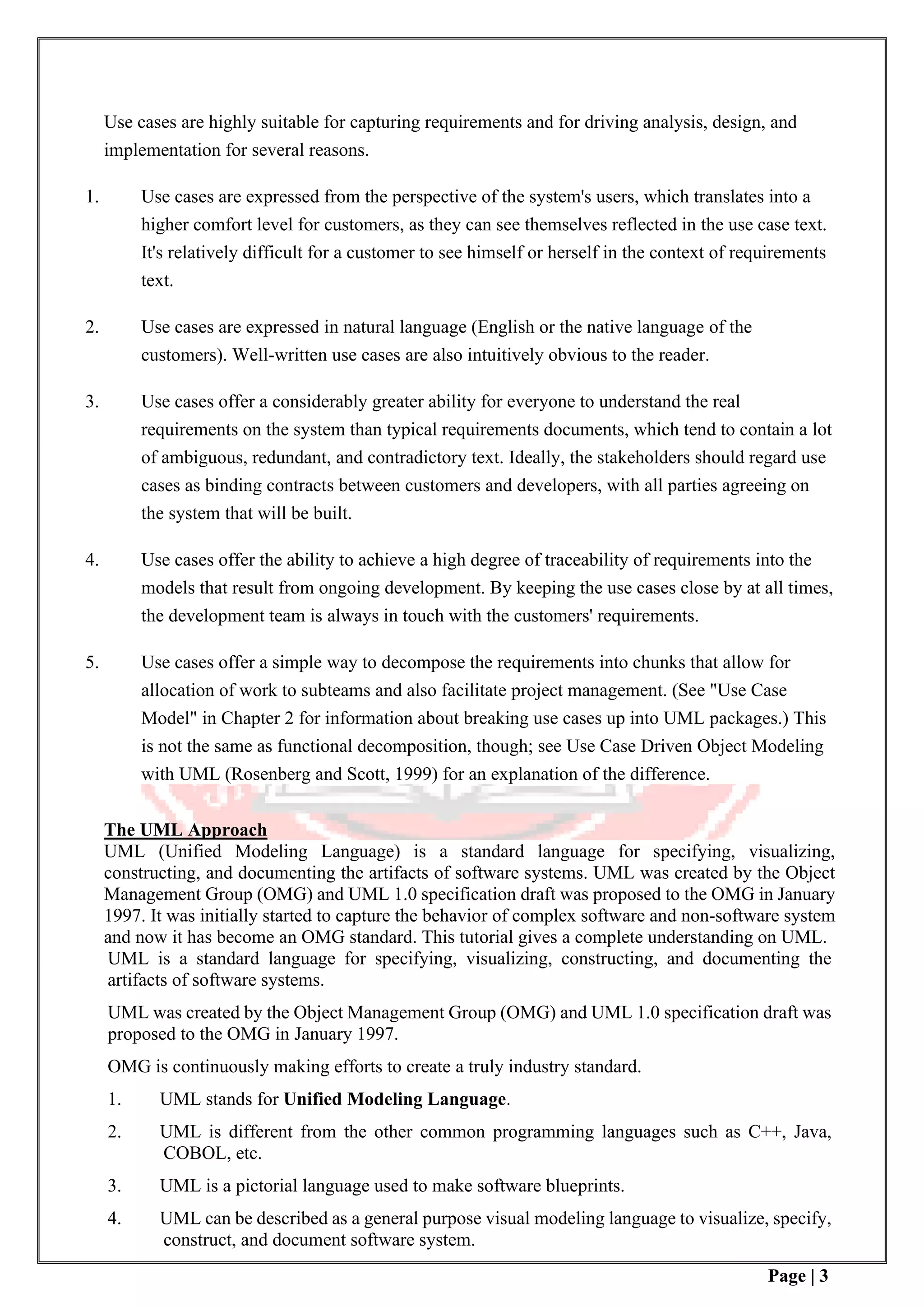 Page | 3
Use cases are highly suitable for capturing requirements and for driving analysis, design, and
implementation for several reasons.
1. Use cases are expressed from the perspective of the system's users, which translates into a
higher comfort level for customers, as they can see themselves reflected in the use case text.
It's relatively difficult for a customer to see himself or herself in the context of requirements
text.
2. Use cases are expressed in natural language (English or the native language of the
customers). Well-written use cases are also intuitively obvious to the reader.
3. Use cases offer a considerably greater ability for everyone to understand the real
requirements on the system than typical requirements documents, which tend to contain a lot
of ambiguous, redundant, and contradictory text. Ideally, the stakeholders should regard use
cases as binding contracts between customers and developers, with all parties agreeing on
the system that will be built.
4. Use cases offer the ability to achieve a high degree of traceability of requirements into the
models that result from ongoing development. By keeping the use cases close by at all times,
the development team is always in touch with the customers' requirements.
5. Use cases offer a simple way to decompose the requirements into chunks that allow for
allocation of work to subteams and also facilitate project management. (See "Use Case
Model" in Chapter 2 for information about breaking use cases up into UML packages.) This
is not the same as functional decomposition, though; see Use Case Driven Object Modeling
with UML (Rosenberg and Scott, 1999) for an explanation of the difference.
The UML Approach
UML (Unified Modeling Language) is a standard language for specifying, visualizing,
constructing, and documenting the artifacts of software systems. UML was created by the Object
Management Group (OMG) and UML 1.0 specification draft was proposed to the OMG in January
1997. It was initially started to capture the behavior of complex software and non-software system
and now it has become an OMG standard. This tutorial gives a complete understanding on UML.
UML is a standard language for specifying, visualizing, constructing, and documenting the
artifacts of software systems.
UML was created by the Object Management Group (OMG) and UML 1.0 specification draft was
proposed to the OMG in January 1997.
OMG is continuously making efforts to create a truly industry standard.
1. UML stands for Unified Modeling Language.
2. UML is different from the other common programming languages such as C++, Java,
COBOL, etc.
3. UML is a pictorial language used to make software blueprints.
4. UML can be described as a general purpose visual modeling language to visualize, specify,
construct, and document software system.
 