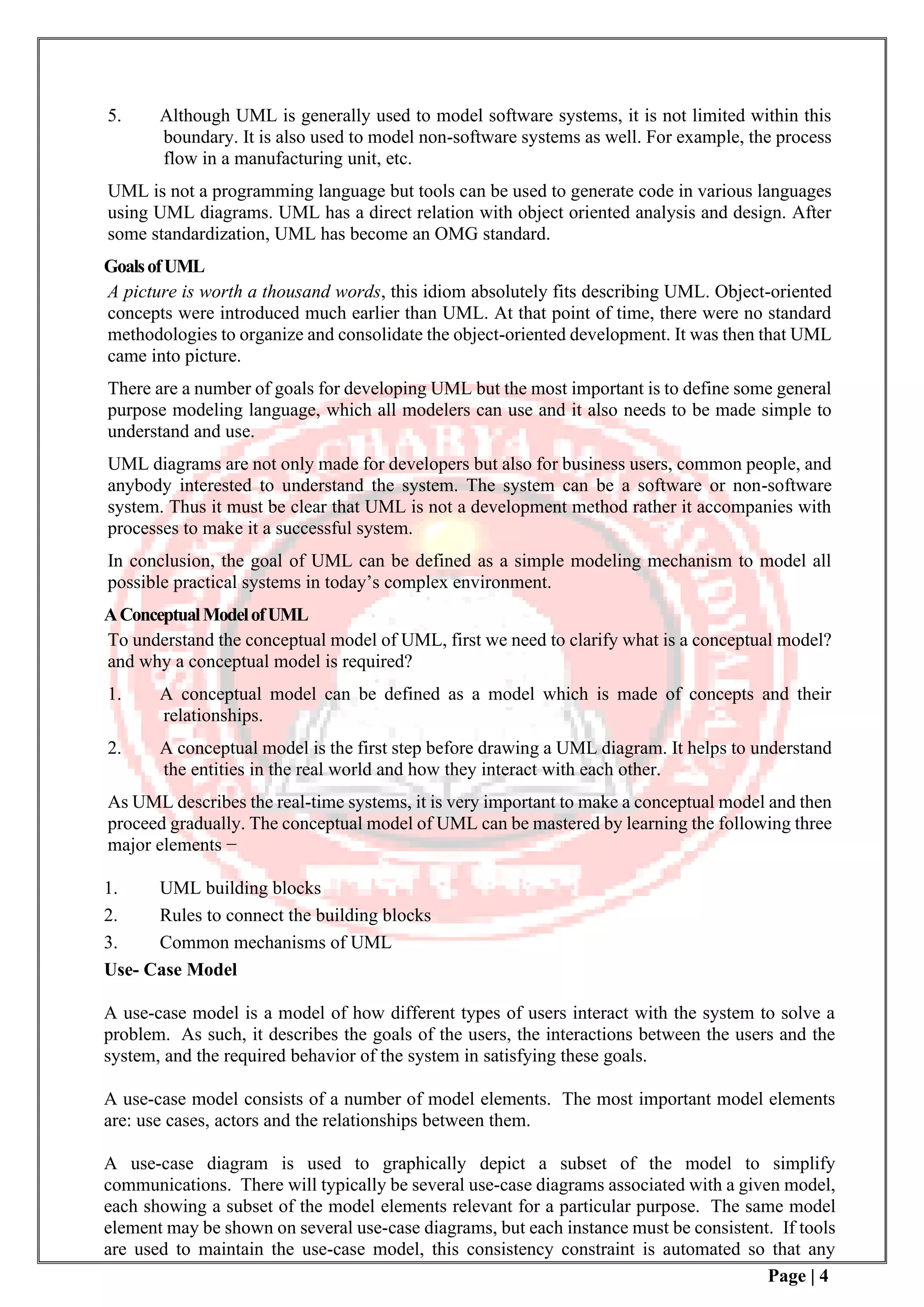 Page | 4
5. Although UML is generally used to model software systems, it is not limited within this
boundary. It is also used to model non-software systems as well. For example, the process
flow in a manufacturing unit, etc.
UML is not a programming language but tools can be used to generate code in various languages
using UML diagrams. UML has a direct relation with object oriented analysis and design. After
some standardization, UML has become an OMG standard.
GoalsofUML
A picture is worth a thousand words, this idiom absolutely fits describing UML. Object-oriented
concepts were introduced much earlier than UML. At that point of time, there were no standard
methodologies to organize and consolidate the object-oriented development. It was then that UML
came into picture.
There are a number of goals for developing UML but the most important is to define some general
purpose modeling language, which all modelers can use and it also needs to be made simple to
understand and use.
UML diagrams are not only made for developers but also for business users, common people, and
anybody interested to understand the system. The system can be a software or non-software
system. Thus it must be clear that UML is not a development method rather it accompanies with
processes to make it a successful system.
In conclusion, the goal of UML can be defined as a simple modeling mechanism to model all
possible practical systems in today’s complex environment.
AConceptualModelofUML
To understand the conceptual model of UML, first we need to clarify what is a conceptual model?
and why a conceptual model is required?
1. A conceptual model can be defined as a model which is made of concepts and their
relationships.
2. A conceptual model is the first step before drawing a UML diagram. It helps to understand
the entities in the real world and how they interact with each other.
As UML describes the real-time systems, it is very important to make a conceptual model and then
proceed gradually. The conceptual model of UML can be mastered by learning the following three
major elements −
1. UML building blocks
2. Rules to connect the building blocks
3. Common mechanisms of UML
Use- Case Model
A use-case model is a model of how different types of users interact with the system to solve a
problem. As such, it describes the goals of the users, the interactions between the users and the
system, and the required behavior of the system in satisfying these goals.
A use-case model consists of a number of model elements. The most important model elements
are: use cases, actors and the relationships between them.
A use-case diagram is used to graphically depict a subset of the model to simplify
communications. There will typically be several use-case diagrams associated with a given model,
each showing a subset of the model elements relevant for a particular purpose. The same model
element may be shown on several use-case diagrams, but each instance must be consistent. If tools
are used to maintain the use-case model, this consistency constraint is automated so that any
 