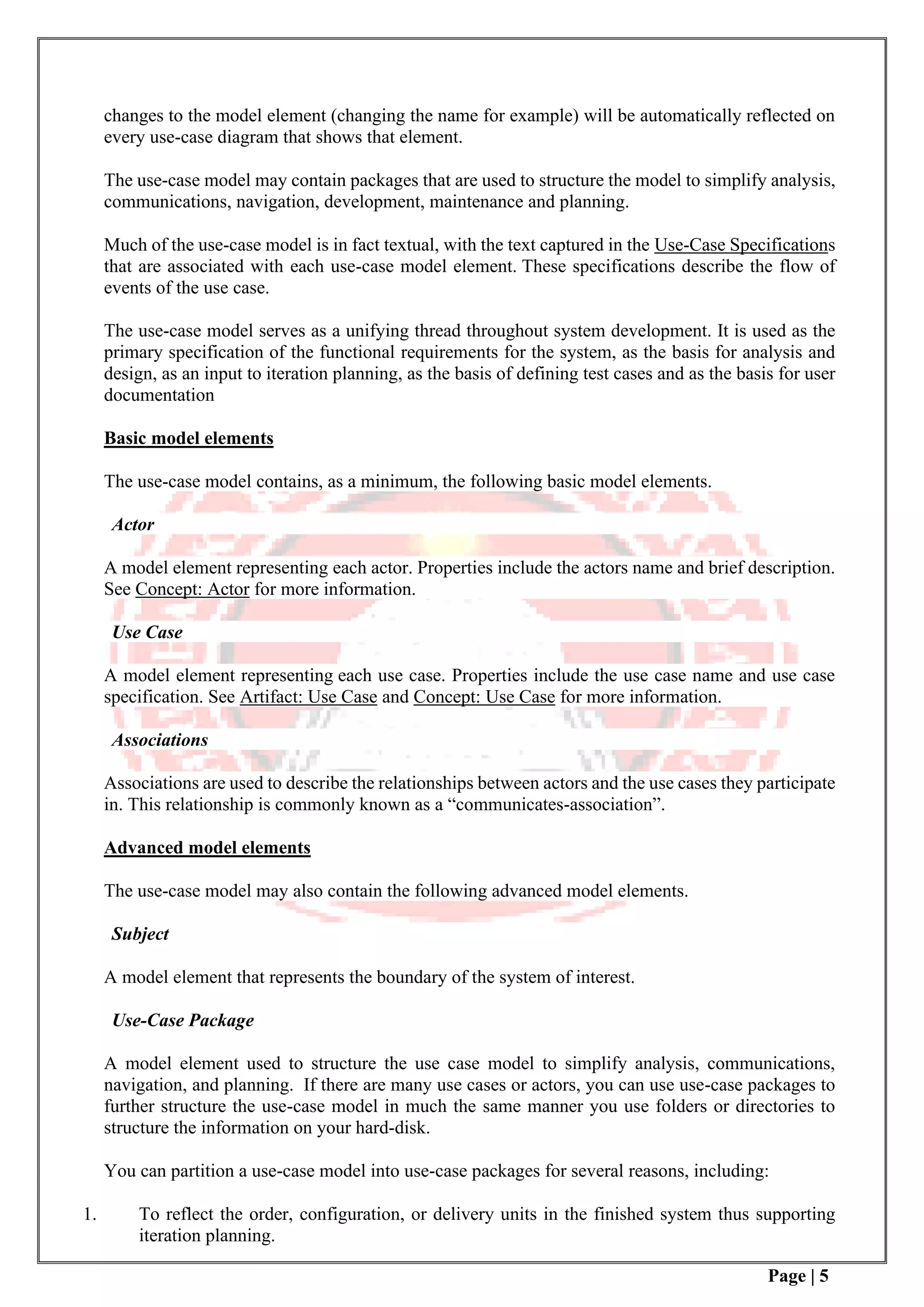 Page | 5
changes to the model element (changing the name for example) will be automatically reflected on
every use-case diagram that shows that element.
The use-case model may contain packages that are used to structure the model to simplify analysis,
communications, navigation, development, maintenance and planning.
Much of the use-case model is in fact textual, with the text captured in the Use-Case Specifications
that are associated with each use-case model element. These specifications describe the flow of
events of the use case.
The use-case model serves as a unifying thread throughout system development. It is used as the
primary specification of the functional requirements for the system, as the basis for analysis and
design, as an input to iteration planning, as the basis of defining test cases and as the basis for user
documentation
Basic model elements
The use-case model contains, as a minimum, the following basic model elements.
Actor
A model element representing each actor. Properties include the actors name and brief description.
See Concept: Actor for more information.
Use Case
A model element representing each use case. Properties include the use case name and use case
specification. See Artifact: Use Case and Concept: Use Case for more information.
Associations
Associations are used to describe the relationships between actors and the use cases they participate
in. This relationship is commonly known as a “communicates-association”.
Advanced model elements
The use-case model may also contain the following advanced model elements.
Subject
A model element that represents the boundary of the system of interest.
Use-Case Package
A model element used to structure the use case model to simplify analysis, communications,
navigation, and planning. If there are many use cases or actors, you can use use-case packages to
further structure the use-case model in much the same manner you use folders or directories to
structure the information on your hard-disk.
You can partition a use-case model into use-case packages for several reasons, including:
1. To reflect the order, configuration, or delivery units in the finished system thus supporting
iteration planning.
 