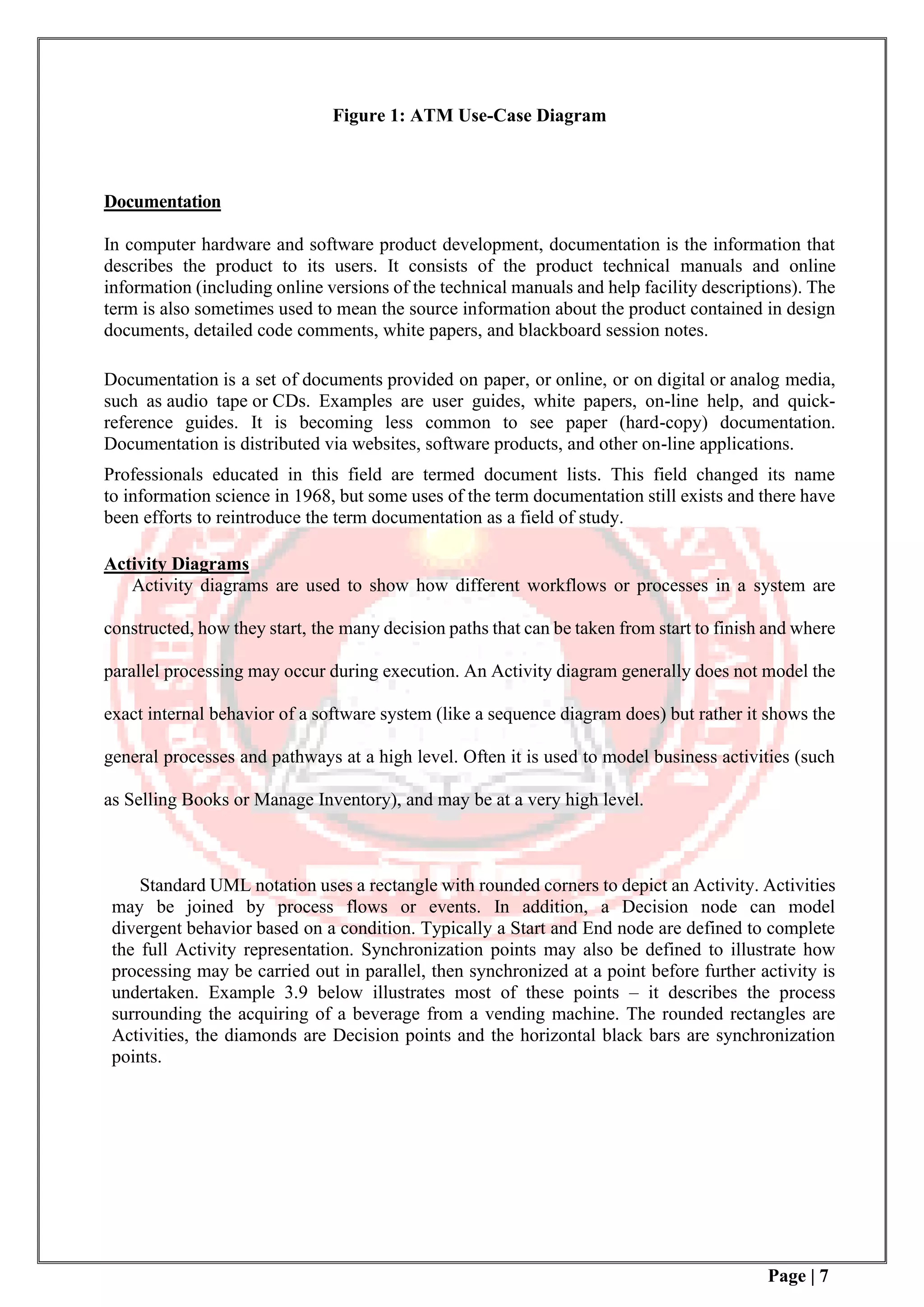 Page | 7
Figure 1: ATM Use-Case Diagram
Documentation
In computer hardware and software product development, documentation is the information that
describes the product to its users. It consists of the product technical manuals and online
information (including online versions of the technical manuals and help facility descriptions). The
term is also sometimes used to mean the source information about the product contained in design
documents, detailed code comments, white papers, and blackboard session notes.
Documentation is a set of documents provided on paper, or online, or on digital or analog media,
such as audio tape or CDs. Examples are user guides, white papers, on-line help, and quick-
reference guides. It is becoming less common to see paper (hard-copy) documentation.
Documentation is distributed via websites, software products, and other on-line applications.
Professionals educated in this field are termed document lists. This field changed its name
to information science in 1968, but some uses of the term documentation still exists and there have
been efforts to reintroduce the term documentation as a field of study.
Activity Diagrams
Activity diagrams are used to show how different workflows or processes in a system are
constructed, how they start, the many decision paths that can be taken from start to finish and where
parallel processing may occur during execution. An Activity diagram generally does not model the
exact internal behavior of a software system (like a sequence diagram does) but rather it shows the
general processes and pathways at a high level. Often it is used to model business activities (such
as Selling Books or Manage Inventory), and may be at a very high level.
Standard UML notation uses a rectangle with rounded corners to depict an Activity. Activities
may be joined by process flows or events. In addition, a Decision node can model
divergent behavior based on a condition. Typically a Start and End node are defined to complete
the full Activity representation. Synchronization points may also be defined to illustrate how
processing may be carried out in parallel, then synchronized at a point before further activity is
undertaken. Example 3.9 below illustrates most of these points – it describes the process
surrounding the acquiring of a beverage from a vending machine. The rounded rectangles are
Activities, the diamonds are Decision points and the horizontal black bars are synchronization
points.
 