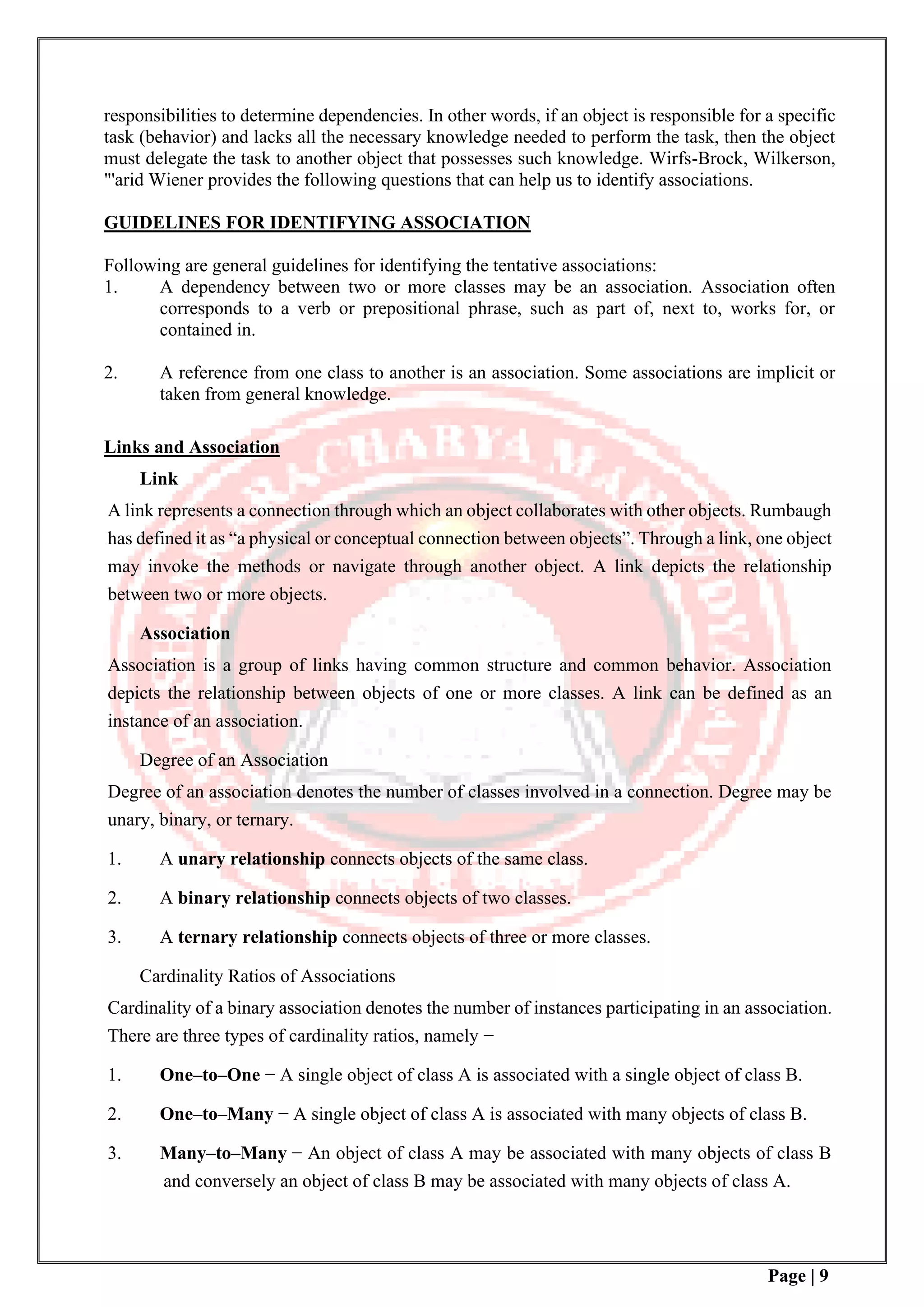 Page | 9
responsibilities to determine dependencies. In other words, if an object is responsible for a specific
task (behavior) and lacks all the necessary knowledge needed to perform the task, then the object
must delegate the task to another object that possesses such knowledge. Wirfs-Brock, Wilkerson,
"'arid Wiener provides the following questions that can help us to identify associations.
GUIDELINES FOR IDENTIFYING ASSOCIATION
Following are general guidelines for identifying the tentative associations:
1. A dependency between two or more classes may be an association. Association often
corresponds to a verb or prepositional phrase, such as part of, next to, works for, or
contained in.
2. A reference from one class to another is an association. Some associations are implicit or
taken from general knowledge.
Links and Association
Link
A link represents a connection through which an object collaborates with other objects. Rumbaugh
has defined it as “a physical or conceptual connection between objects”. Through a link, one object
may invoke the methods or navigate through another object. A link depicts the relationship
between two or more objects.
Association
Association is a group of links having common structure and common behavior. Association
depicts the relationship between objects of one or more classes. A link can be defined as an
instance of an association.
Degree of an Association
Degree of an association denotes the number of classes involved in a connection. Degree may be
unary, binary, or ternary.
1. A unary relationship connects objects of the same class.
2. A binary relationship connects objects of two classes.
3. A ternary relationship connects objects of three or more classes.
Cardinality Ratios of Associations
Cardinality of a binary association denotes the number of instances participating in an association.
There are three types of cardinality ratios, namely −
1. One–to–One − A single object of class A is associated with a single object of class B.
2. One–to–Many − A single object of class A is associated with many objects of class B.
3. Many–to–Many − An object of class A may be associated with many objects of class B
and conversely an object of class B may be associated with many objects of class A.
 