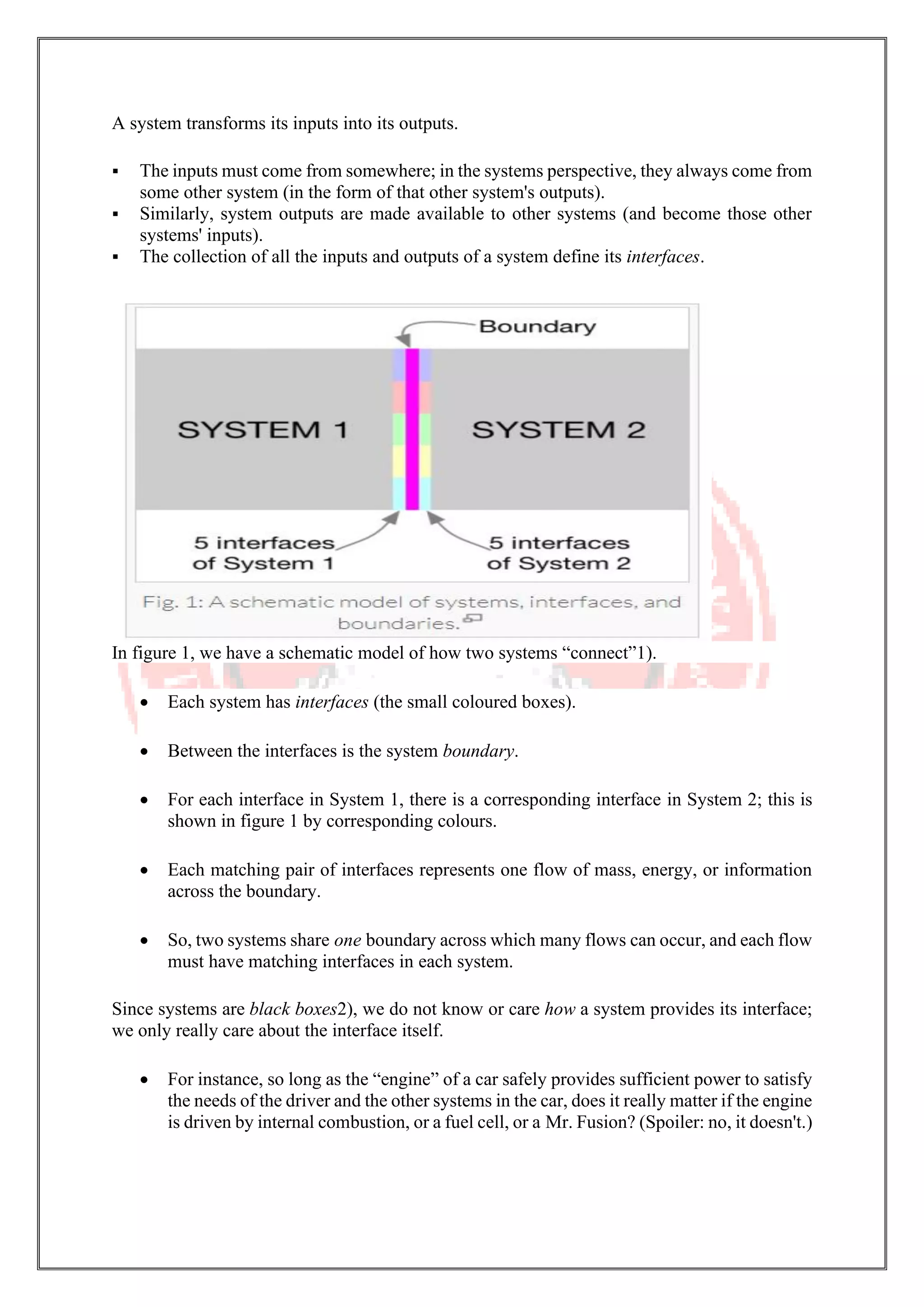 A system transforms its inputs into its outputs.
▪ The inputs must come from somewhere; in the systems perspective, they always come from
some other system (in the form of that other system's outputs).
▪ Similarly, system outputs are made available to other systems (and become those other
systems' inputs).
▪ The collection of all the inputs and outputs of a system define its interfaces.
In figure 1, we have a schematic model of how two systems “connect”1).
• Each system has interfaces (the small coloured boxes).
• Between the interfaces is the system boundary.
• For each interface in System 1, there is a corresponding interface in System 2; this is
shown in figure 1 by corresponding colours.
• Each matching pair of interfaces represents one flow of mass, energy, or information
across the boundary.
• So, two systems share one boundary across which many flows can occur, and each flow
must have matching interfaces in each system.
Since systems are black boxes2), we do not know or care how a system provides its interface;
we only really care about the interface itself.
• For instance, so long as the “engine” of a car safely provides sufficient power to satisfy
the needs of the driver and the other systems in the car, does it really matter if the engine
is driven by internal combustion, or a fuel cell, or a Mr. Fusion? (Spoiler: no, it doesn't.)
 