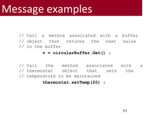 Message examples
// Call a method associated with a buffer
// object that returns the next value
// in the buffer
v = circularBuffer.Get() ;
// Call the method associated with a
// thermostat object that sets the
// temperature to be maintained
thermostat.setTemp(20) ;
11
 