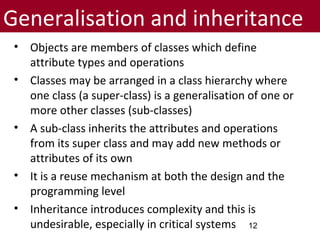 Generalisation and inheritance
• Objects are members of classes which define
attribute types and operations
• Classes may be arranged in a class hierarchy where
one class (a super-class) is a generalisation of one or
more other classes (sub-classes)
• A sub-class inherits the attributes and operations
from its super class and may add new methods or
attributes of its own
• It is a reuse mechanism at both the design and the
programming level
• Inheritance introduces complexity and this is
undesirable, especially in critical systems 12
 