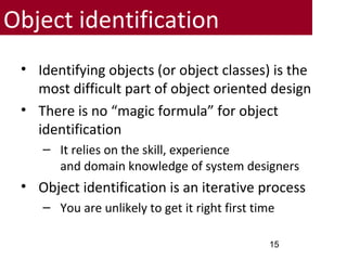 Object identification
• Identifying objects (or object classes) is the
most difficult part of object oriented design
• There is no “magic formula” for object
identification
– It relies on the skill, experience
and domain knowledge of system designers
• Object identification is an iterative process
– You are unlikely to get it right first time
15
 