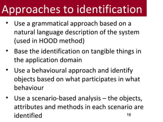 Approaches to identification
• Use a grammatical approach based on a
natural language description of the system
(used in HOOD method)
• Base the identification on tangible things in
the application domain
• Use a behavioural approach and identify
objects based on what participates in what
behaviour
• Use a scenario-based analysis – the objects,
attributes and methods in each scenario are
identified 16
 