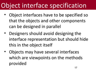 Object interface specification
• Object interfaces have to be specified so
that the objects and other components
can be designed in parallel
• Designers should avoid designing the
interface representation but should hide
this in the object itself
• Objects may have several interfaces
which are viewpoints on the methods
provided
17
 