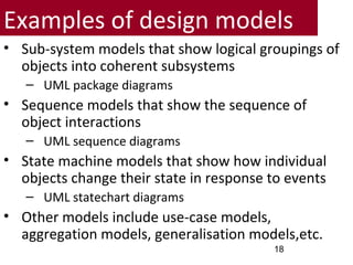 Examples of design models
• Sub-system models that show logical groupings of
objects into coherent subsystems
– UML package diagrams
• Sequence models that show the sequence of
object interactions
– UML sequence diagrams
• State machine models that show how individual
objects change their state in response to events
– UML statechart diagrams
• Other models include use-case models,
aggregation models, generalisation models,etc.
18
 