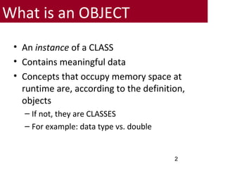 • An instance of a CLASS
• Contains meaningful data
• Concepts that occupy memory space at
runtime are, according to the definition,
objects
– If not, they are CLASSES
– For example: data type vs. double
2
What is an OBJECT
 