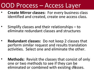 OOD Process – Access Layer
• Create Mirror classes: For every business class
identified and created, create one access class.
• Simplify classes and their relationships – to
eliminate redundant classes and structures
• Redundant classes: Do not keep 2 classes that
perform similar request and results translation
activities. Select one and eliminate the other.
• Methods: Revisit the classes that consist of only
one or two methods to see if they can be
eliminated or combined with existing classes.22
 