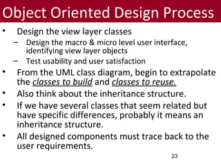Object Oriented Design Process
• Design the view layer classes
– Design the macro & micro level user interface,
identifying view layer objects
– Test usability and user satisfaction
• From the UML class diagram, begin to extrapolate
the classes to build and classes to reuse.
• Also think about the inheritance structure.
• If we have several classes that seem related but
have specific differences, probably it means an
inheritance structure.
• All designed components must trace back to the
user requirements.
23
 