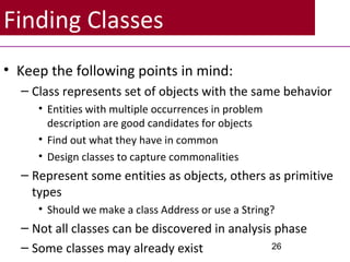 Finding Classes
• Keep the following points in mind:
– Class represents set of objects with the same behavior
• Entities with multiple occurrences in problem
description are good candidates for objects
• Find out what they have in common
• Design classes to capture commonalities
– Represent some entities as objects, others as primitive
types
• Should we make a class Address or use a String?
– Not all classes can be discovered in analysis phase
– Some classes may already exist 26
 