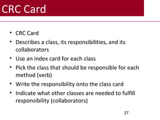 CRC Card
• CRC Card
• Describes a class, its responsibilities, and its
collaborators
• Use an index card for each class
• Pick the class that should be responsible for each
method (verb)
• Write the responsibility onto the class card
• Indicate what other classes are needed to fulfill
responsibility (collaborators)
27
 
