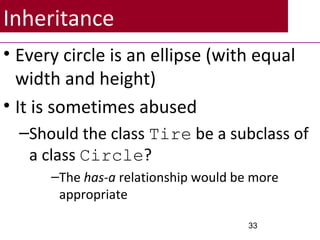Inheritance
• Every circle is an ellipse (with equal
width and height)
• It is sometimes abused
–Should the class Tire be a subclass of
a class Circle?
–The has-a relationship would be more
appropriate
33
 